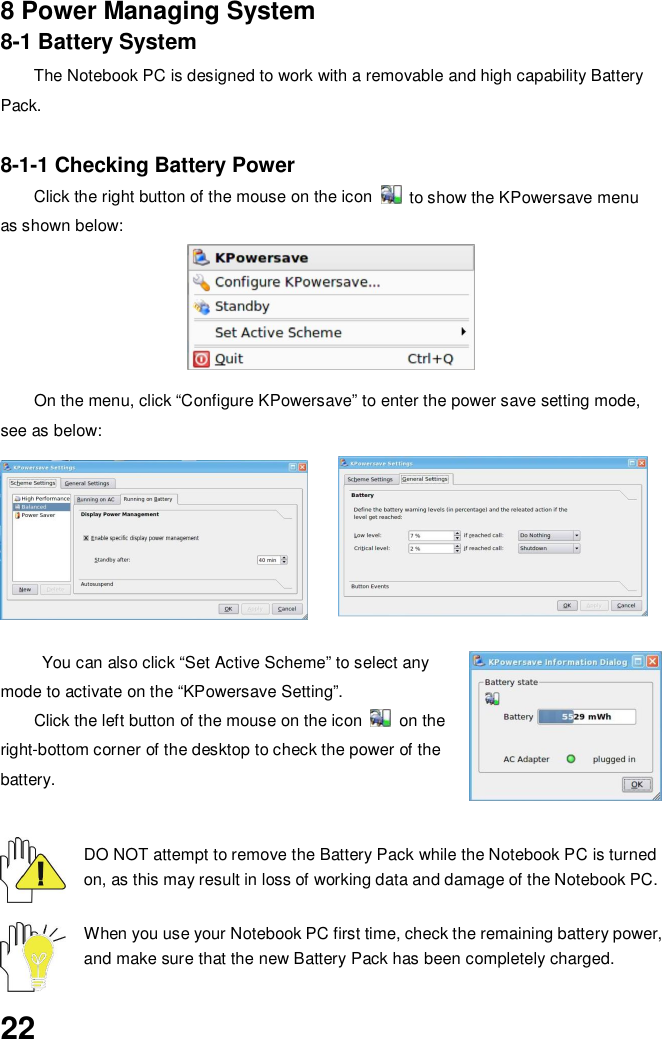 228 Power Managing System8-1 Battery SystemThe Notebook PC is designed to work with a removable and high capability BatteryPack.8-1-1 Checking Battery PowerClick the right button of the mouse on the icon   to show the KPowersave menuas shown below:On the menu, click “Configure KPowersave” to enter the power save setting mode,see as below:You can also click “Set Active Scheme” to select anymode to activate on the “KPowersave Setting”.Click the left button of the mouse on the icon  on theright-bottom corner of the desktop to check the power of thebattery.DO NOT attempt to remove the Battery Pack while the Notebook PC is turnedon, as this may result in loss of working data and damage of the Notebook PC.When you use your Notebook PC first time, check the remaining battery power,and make sure that the new Battery Pack has been completely charged.
