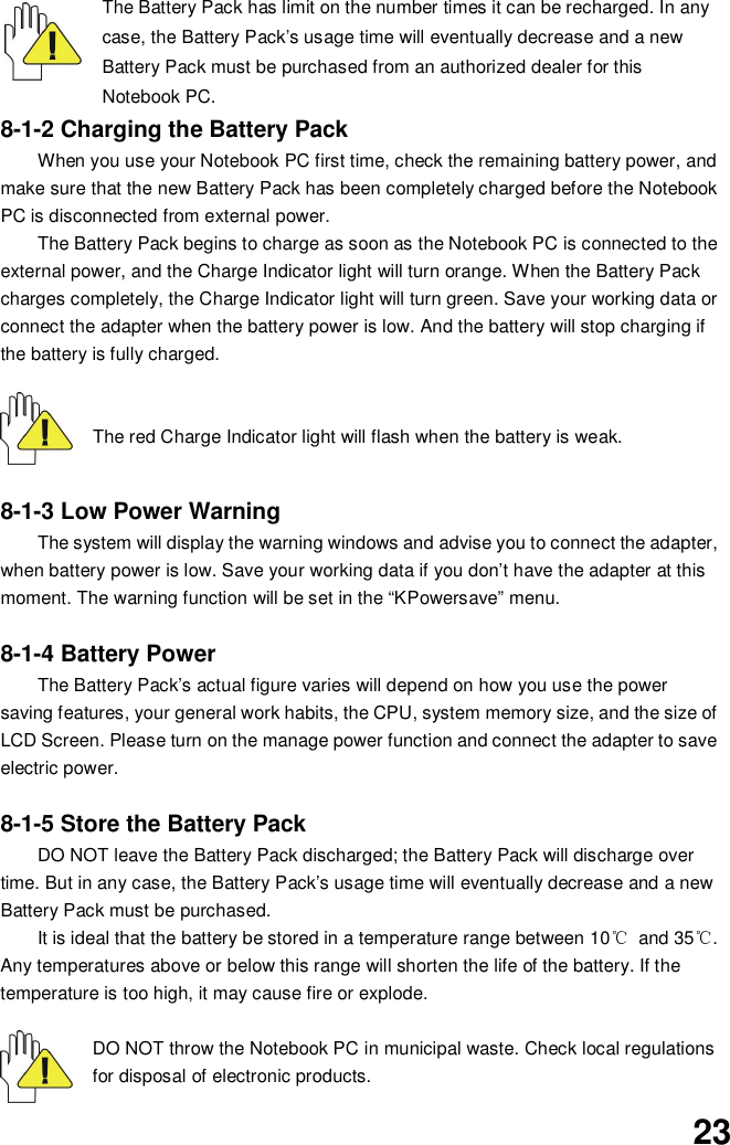 23The Battery Pack has limit on the number times it can be recharged. In anycase, the Battery Pack’s usage time will eventually decrease and a newBattery Pack must be purchased from an authorized dealer for thisNotebook PC.8-1-2 Charging the Battery PackWhen you use your Notebook PC first time, check the remaining battery power, andmake sure that the new Battery Pack has been completely charged before the NotebookPC is disconnected from external power.The Battery Pack begins to charge as soon as the Notebook PC is connected to theexternal power, and the Charge Indicator light will turn orange. When the Battery Packcharges completely, the Charge Indicator light will turn green. Save your working data orconnect the adapter when the battery power is low. And the battery will stop charging ifthe battery is fully charged.The red Charge Indicator light will flash when the battery is weak.8-1-3 Low Power WarningThe system will display the warning windows and advise you to connect the adapter,when battery power is low. Save your working data if you don’t have the adapter at thismoment. The warning function will be set in the “KPowersave” menu.8-1-4 Battery PowerThe Battery Pack’s actual figure varies will depend on how you use the powersaving features, your general work habits, the CPU, system memory size, and the size ofLCD Screen. Please turn on the manage power function and connect the adapter to saveelectric power.8-1-5 Store the Battery PackDO NOT leave the Battery Pack discharged; the Battery Pack will discharge overtime. But in any case, the Battery Pack’s usage time will eventually decrease and a newBattery Pack must be purchased.It is ideal that the battery be stored in a temperature range between 10 and 35.Any temperatures above or below this range will shorten the life of the battery. If thetemperature is too high, it may cause fire or explode.DO NOT throw the Notebook PC in municipal waste. Check local regulationsfor disposal of electronic products.