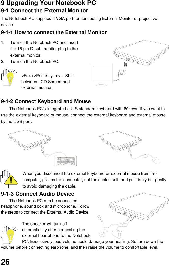 269 Upgrading Your Notebook PC9-1 Connect the External MonitorThe Notebook PC supplies a VGA port for connecting External Monitor or projectivedevice.9-1-1 How to connect the External Monitor1.  Turn off the Notebook PC and insertthe 15-pin D-sub monitor plug to theexternal monitor.2.  Turn on the Notebook PC.&lt;Fn&gt;+&lt;Prtscr sysrq&gt;Shiftbetween LCD Screen andexternal monitor.9-1-2 Connect Keyboard and MouseThe Notebook PC’s integrated a U.S standard keyboard with 80keys. If you want touse the external keyboard or mouse, connect the external keyboard and external mouseby the USB port.When you disconnect the external keyboard or external mouse from thecomputer, grasps the connector, not the cable itself, and pull firmly but gentlyto avoid damaging the cable.9-1-3 Connect Audio DeviceThe Notebook PC can be connectedheadphone, sound box and microphone. Followthe steps to connect the External Audio Device:The speaker will turn offautomatically after connecting theexternal headphone to the NotebookPC. Excessively loud volume could damage your hearing. So turn down thevolume before connecting earphone, and then raise the volume to comfortable level.