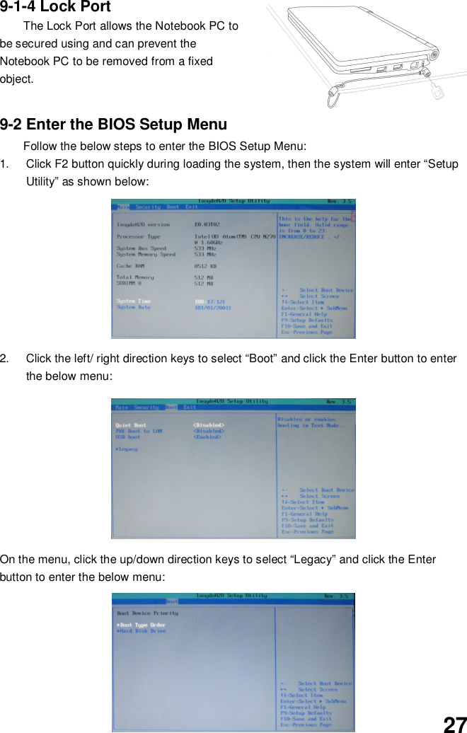 279-1-4 Lock PortThe Lock Port allows the Notebook PC tobe secured using and can prevent theNotebook PC to be removed from a fixedobject.9-2 Enter the BIOS Setup MenuFollow the below steps to enter the BIOS Setup Menu:1.  Click F2 button quickly during loading the system, then the system will enter “SetupUtility” as shown below:2.  Click the left/ right direction keys to select “Boot” and click the Enter button to enterthe below menu:On the menu, click the up/down direction keys to select “Legacy” and click the Enterbutton to enter the below menu: