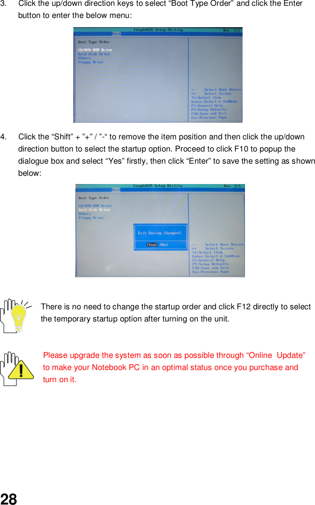 283.  Click the up/down direction keys to select “Boot Type Order” and click the Enterbutton to enter the below menu:4.  Click the “Shift” + ”+” / ”-“ to remove the item position and then click the up/downdirection button to select the startup option. Proceed to click F10 to popup thedialogue box and select “Yes” firstly, then click “Enter” to save the setting as shownbelow:There is no need to change the startup order and click F12 directly to selectthe temporary startup option after turning on the unit.Please upgrade the system as soon as possible through “Online  Update”to make your Notebook PC in an optimal status once you purchase andturn on it.