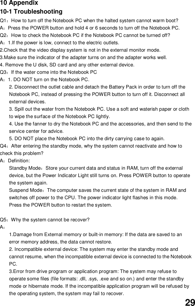 2910 Appendix10-1 TroubleshootingQ1How to turn off the Notebook PC when the halted system cannot warm boot?APress the POWER button and hold 4 or 6 seconds to turn off the Notebook PC.Q2How to check the Notebook PC if the Notebook PC cannot be turned off?A1.If the power is low, connect to the electric outlets.2.Check that the video display system is not in the external monitor mode.3.Make sure the indicator of the adapter turns on and the adapter works well.4. Remove the U disk, SD card and any other external device.Q3If the water come into the Notebook PCA1. DO NOT turn on the Notebook PC.2. Disconnect the outlet cable and detach the Battery Pack in order to turn off theNotebook PC, instead of pressing the POWER button to turn off it. Disconnect allexternal devices.3. Spill out the water from the Notebook PC. Use a soft and waterish paper or clothto wipe the surface of the Notebook PC lightly.4. Use the fanner to dry the Notebook PC and the accessories, and then send to theservice center for advice.5. DO NOT place the Notebook PC into the dirty carrying case to again.Q4After entering the standby mode, why the system cannot reactivate and how tocheck this problem?ADefinition:Standby ModeStore your current data and status in RAM, turn off the externaldevice, but the Power Indicator Light still turns on. Press POWER button to operatethe system again.Suspend ModeThe computer saves the current state of the system in RAM andswitches off power to the CPU. The power indicator light flashes in this mode.Press the POWER button to restart the system.Q5Why the system cannot be recover?A1.Damage from External memory or built-in memory: If the data are saved to anerror memory address, the data cannot restore.2. Incompatible external device: The system may enter the standby mode andcannot resume, when the incompatible external device is connected to the NotebookPC.3.Error from drive program or application program: The system may refuse tooperate some files (file formats: .dll, .sys, .exe and so on.) and enter the standbymode or hibernate mode. If the incompatible application program will be refused bythe operating system, the system may fail to recover.