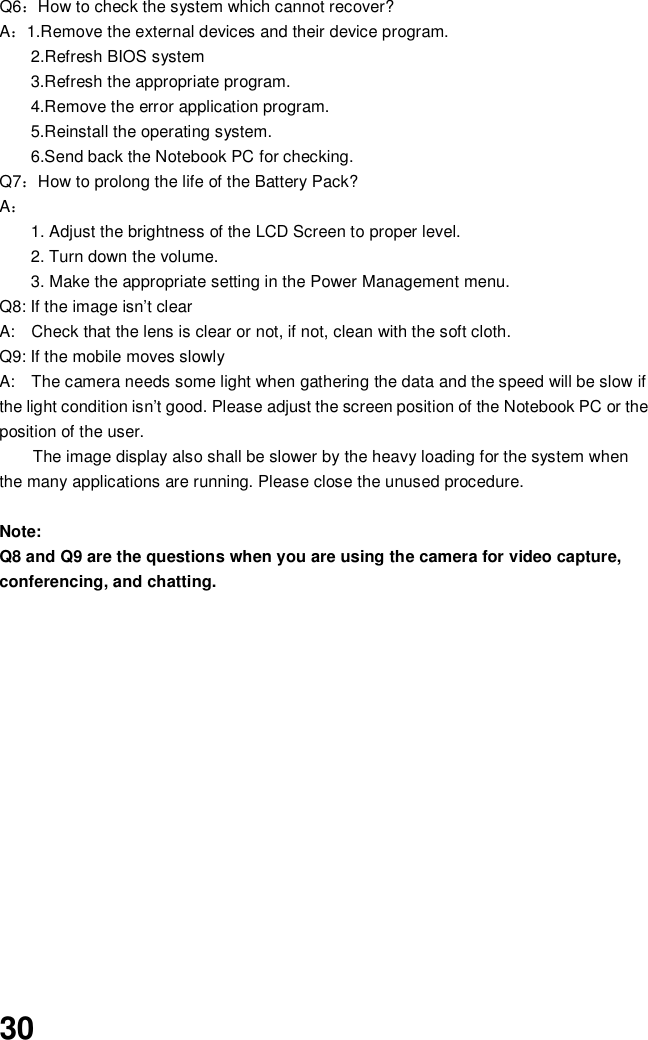 30Q6How to check the system which cannot recover?A1.Remove the external devices and their device program.2.Refresh BIOS system3.Refresh the appropriate program.4.Remove the error application program.5.Reinstall the operating system.6.Send back the Notebook PC for checking.Q7How to prolong the life of the Battery Pack?A1. Adjust the brightness of the LCD Screen to proper level.2. Turn down the volume.3. Make the appropriate setting in the Power Management menu.Q8: If the image isn’t clearA:   Check that the lens is clear or not, if not, clean with the soft cloth.Q9: If the mobile moves slowlyA:   The camera needs some light when gathering the data and the speed will be slow ifthe light condition isn’t good. Please adjust the screen position of the Notebook PC or theposition of the user.The image display also shall be slower by the heavy loading for the system whenthe many applications are running. Please close the unused procedure.Note:Q8 and Q9 are the questions when you are using the camera for video capture,conferencing, and chatting.