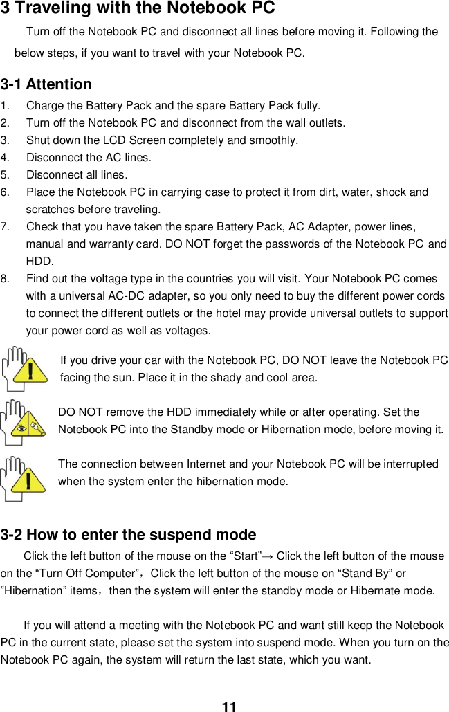  11 3 Traveling with the Notebook PC Turn off the Notebook PC and disconnect all lines before moving it. Following the below steps, if you want to travel with your Notebook PC.  3-1 Attention 1.  Charge the Battery Pack and the spare Battery Pack fully. 2.  Turn off the Notebook PC and disconnect from the wall outlets. 3.  Shut down the LCD Screen completely and smoothly. 4.  Disconnect the AC lines. 5.  Disconnect all lines. 6.  Place the Notebook PC in carrying case to protect it from dirt, water, shock and scratches before traveling. 7.  Check that you have taken the spare Battery Pack, AC Adapter, power lines, manual and warranty card. DO NOT forget the passwords of the Notebook PC and HDD. 8.  Find out the voltage type in the countries you will visit. Your Notebook PC comes with a universal AC-DC adapter, so you only need to buy the different power cords to connect the different outlets or the hotel may provide universal outlets to support your power cord as well as voltages.   If you drive your car with the Notebook PC, DO NOT leave the Notebook PC facing the sun. Place it in the shady and cool area.  DO NOT remove the HDD immediately while or after operating. Set the Notebook PC into the Standby mode or Hibernation mode, before moving it.  The connection between Internet and your Notebook PC will be interrupted when the system enter the hibernation mode.   3-2 How to enter the suspend mode Click the left button of the mouse on the “Start”→ Click the left button of the mouse on the “Turn Off Computer”，Click the left button of the mouse on “Stand By” or                ”Hibernation” items，then the system will enter the standby mode or Hibernate mode.  If you will attend a meeting with the Notebook PC and want still keep the Notebook PC in the current state, please set the system into suspend mode. When you turn on the Notebook PC again, the system will return the last state, which you want.  