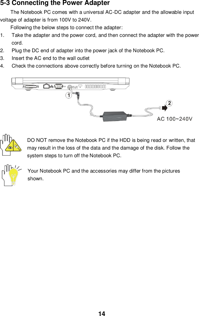  14 5-3 Connecting the Power Adapter The Notebook PC comes with a universal AC-DC adapter and the allowable input voltage of adapter is from 100V to 240V.   Following the below steps to connect the adapter: 1.  Take the adapter and the power cord, and then connect the adapter with the power cord. 2.  Plug the DC end of adapter into the power jack of the Notebook PC. 3.  Insert the AC end to the wall outlet 4.  Check the connections above correctly before turning on the Notebook PC.   DO NOT remove the Notebook PC if the HDD is being read or written, that may result in the loss of the data and the damage of the disk. Follow the system steps to turn off the Notebook PC.  Your Notebook PC and the accessories may differ from the pictures shown.               