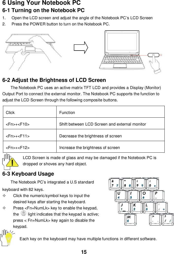  15 6 Using Your Notebook PC 6-1 Turning on the Notebook PC 1.  Open the LCD screen and adjust the angle of the Notebook PC’s LCD Screen 2.  Press the POWER button to turn on the Notebook PC.         6-2 Adjust the Brightness of LCD Screen The Notebook PC uses an active matrix TFT LCD and provides a Display (Monitor) Output Port to connect the external monitor. The Notebook PC supports the function to adjust the LCD Screen through the following composite buttons.  Click Function &lt;Fn&gt;+&lt;F10&gt; Shift between LCD Screen and external monitor   &lt;Fn&gt;+&lt;F11&gt; Decrease the brightness of screen   &lt;Fn&gt;+&lt;F12&gt; Increase the brightness of screen  LCD Screen is made of glass and may be damaged if the Notebook PC is dropped or shoves any hard object.  6-3 Keyboard Usage The Notebook PC’s integrated a U.S standard keyboard with 82 keys.   Click the numeric/symbol keys to input the desired keys after starting the keyboard.   Press &lt;Fn+NumLk&gt; key to enable the keypad, the    light indicates that the keypad is active; press &lt; Fn+NumLk&gt; key again to disable the keypad.  Each key on the keyboard may have multiple functions in different software.  