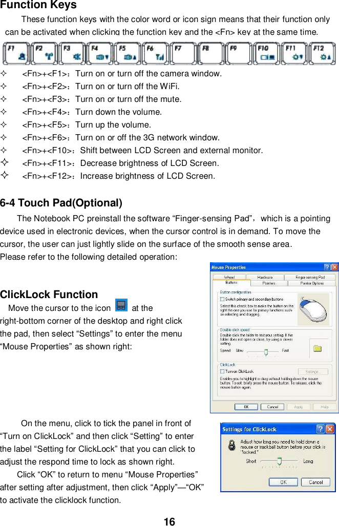  16 Function Keys These function keys with the color word or icon sign means that their function only can be activated when clicking the function key and the &lt;Fn&gt; key at the same time.      &lt;Fn&gt;+&lt;F1&gt;：Turn on or turn off the camera window.   &lt;Fn&gt;+&lt;F2&gt;：Turn on or turn off the WiFi.   &lt;Fn&gt;+&lt;F3&gt;：Turn on or turn off the mute.   &lt;Fn&gt;+&lt;F4&gt;：Turn down the volume.   &lt;Fn&gt;+&lt;F5&gt;：Turn up the volume.   &lt;Fn&gt;+&lt;F6&gt;：Turn on or off the 3G network window.   &lt;Fn&gt;+&lt;F10&gt;：Shift between LCD Screen and external monitor.  &lt;Fn&gt;+&lt;F11&gt;：Decrease brightness of LCD Screen.  &lt;Fn&gt;+&lt;F12&gt;：Increase brightness of LCD Screen.   6-4 Touch Pad(Optional) The Notebook PC preinstall the software “Finger-sensing Pad”，which is a pointing device used in electronic devices, when the cursor control is in demand. To move the cursor, the user can just lightly slide on the surface of the smooth sense area.   Please refer to the following detailed operation:   ClickLock Function   Move the cursor to the icon    at the right-bottom corner of the desktop and right click the pad, then select “Settings” to enter the menu “Mouse Properties” as shown right:          On the menu, click to tick the panel in front of “Turn on ClickLock” and then click “Setting” to enter the label “Setting for ClickLock” that you can click to adjust the respond time to lock as shown right.   Click “OK” to return to menu “Mouse Properties” after setting after adjustment, then click “Apply”—“OK” to activate the clicklock function. 