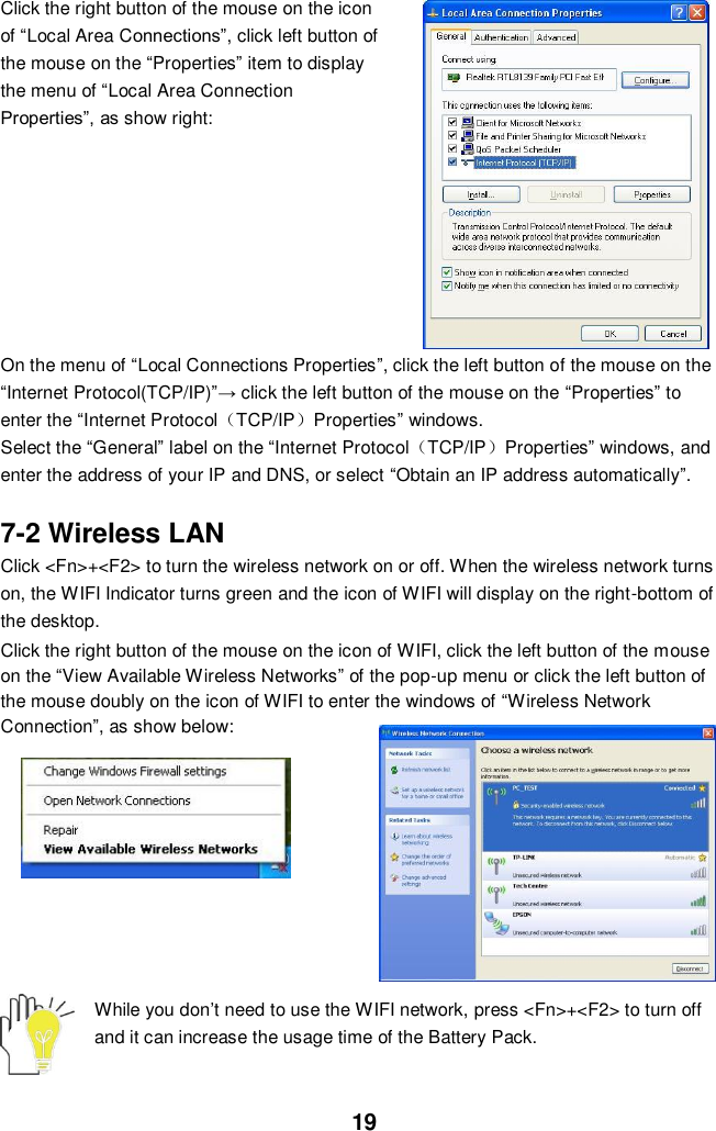  19 Click the right button of the mouse on the icon of “Local Area Connections”, click left button of the mouse on the “Properties” item to display the menu of “Local Area Connection Properties”, as show right:         On the menu of “Local Connections Properties”, click the left button of the mouse on the “Internet Protocol(TCP/IP)”→ click the left button of the mouse on the “Properties” to enter the “Internet Protocol（TCP/IP）Properties” windows. Select the “General” label on the “Internet Protocol（TCP/IP）Properties” windows, and enter the address of your IP and DNS, or select “Obtain an IP address automatically”.  7-2 Wireless LAN Click &lt;Fn&gt;+&lt;F2&gt; to turn the wireless network on or off. When the wireless network turns on, the WIFI Indicator turns green and the icon of WIFI will display on the right-bottom of the desktop.  Click the right button of the mouse on the icon of WIFI, click the left button of the mouse on the “View Available Wireless Networks” of the pop-up menu or click the left button of the mouse doubly on the icon of WIFI to enter the windows of “Wireless Network Connection”, as show below:        While you don’t need to use the WIFI network, press &lt;Fn&gt;+&lt;F2&gt; to turn off and it can increase the usage time of the Battery Pack.   