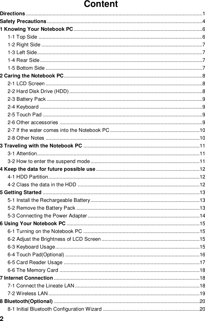  2 Content Directions ..............................................................................................................................1 Safety Precautions ...............................................................................................................4 1 Knowing Your Notebook PC ............................................................................................6 1-1 Top Side .....................................................................................................................6 1-2 Right Side ...................................................................................................................7 1-3 Left Side ......................................................................................................................7 1-4 Rear Side ....................................................................................................................7 1-5 Bottom Side ................................................................................................................7 2 Caring the Notebook PC...................................................................................................8 2-1 LCD Screen ................................................................................................................8 2-2 Hard Disk Drive (HDD) ...............................................................................................8 2-3 Battery Pack ...............................................................................................................9 2-4 Keyboard ....................................................................................................................9 2-5 Touch Pad ..................................................................................................................9 2-6 Other accessories ......................................................................................................9 2-7 If the water comes into the Notebook PC ................................................................10 2-8 Other Notes ..............................................................................................................10 3 Traveling with the Notebook PC ...................................................................................11 3-1 Attention ....................................................................................................................11 3-2 How to enter the suspend mode ..............................................................................11 4 Keep the data for future possible use ..........................................................................12 4-1 HDD Partition ............................................................................................................12 4-2 Class the data in the HDD .......................................................................................12 5 Getting Started ................................................................................................................13 5-1 Install the Rechargeable Battery..............................................................................13 5-2 Remove the Battery Pack ........................................................................................13 5-3 Connecting the Power Adapter ................................................................................14 6 Using Your Notebook PC ...............................................................................................15 6-1 Turning on the Notebook PC ...................................................................................15 6-2 Adjust the Brightness of LCD Screen ......................................................................15 6-3 Keyboard Usage .......................................................................................................15 6-4 Touch Pad(Optional) ................................................................................................16 6-5 Card Reader Usage .................................................................................................17 6-6 The Memory Card ....................................................................................................18 7 Internet Connection ........................................................................................................18 7-1 Connect the Lineate LAN .........................................................................................18 7-2 Wireless LAN ............................................................................................................19 8 Bluetooth(Optional) ........................................................................................................20 8-1 Initial Bluetooth Configuration Wizard .....................................................................20 