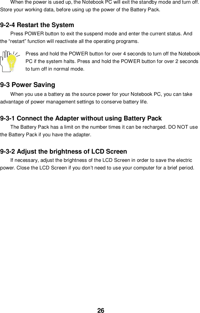  26 When the power is used up, the Notebook PC will exit the standby mode and turn off. Store your working data, before using up the power of the Battery Pack.  9-2-4 Restart the System Press POWER button to exit the suspend mode and enter the current status. And the “restart” function will reactivate all the operating programs.  Press and hold the POWER button for over 4 seconds to turn off the Notebook PC if the system halts. Press and hold the POWER button for over 2 seconds to turn off in normal mode.  9-3 Power Saving When you use a battery as the source power for your Notebook PC, you can take advantage of power management settings to conserve battery life.    9-3-1 Connect the Adapter without using Battery Pack The Battery Pack has a limit on the number times it can be recharged. DO NOT use the Battery Pack if you have the adapter.    9-3-2 Adjust the brightness of LCD Screen If necessary, adjust the brightness of the LCD Screen in order to save the electric power. Close the LCD Screen if you don’t need to use your computer for a brief period.                      