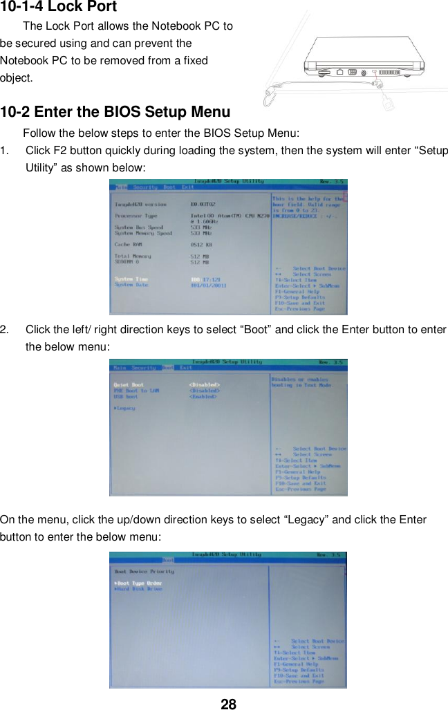  28 10-1-4 Lock Port The Lock Port allows the Notebook PC to be secured using and can prevent the Notebook PC to be removed from a fixed object.    10-2 Enter the BIOS Setup Menu Follow the below steps to enter the BIOS Setup Menu: 1.  Click F2 button quickly during loading the system, then the system will enter “Setup Utility” as shown below:        2.  Click the left/ right direction keys to select “Boot” and click the Enter button to enter the below menu:        On the menu, click the up/down direction keys to select “Legacy” and click the Enter button to enter the below menu:          