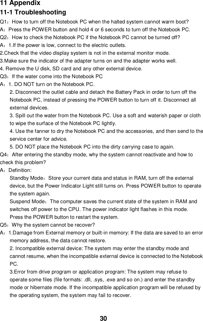  30 11 Appendix 11-1 Troubleshooting Q1：How to turn off the Notebook PC when the halted system cannot warm boot? A：Press the POWER button and hold 4 or 6 seconds to turn off the Notebook PC. Q2：How to check the Notebook PC if the Notebook PC cannot be turned off? A：1.If the power is low, connect to the electric outlets. 2.Check that the video display system is not in the external monitor mode. 3.Make sure the indicator of the adapter turns on and the adapter works well.   4. Remove the U disk, SD card and any other external device. Q3：If the water come into the Notebook PC A：1. DO NOT turn on the Notebook PC. 2. Disconnect the outlet cable and detach the Battery Pack in order to turn off the Notebook PC, instead of pressing the POWER button to turn off it. Disconnect all external devices. 3. Spill out the water from the Notebook PC. Use a soft and waterish paper or cloth to wipe the surface of the Notebook PC lightly. 4. Use the fanner to dry the Notebook PC and the accessories, and then send to the service center for advice. 5. DO NOT place the Notebook PC into the dirty carrying case to again. Q4：After entering the standby mode, why the system cannot reactivate and how to check this problem? A：Definition: Standby Mode：Store your current data and status in RAM, turn off the external device, but the Power Indicator Light still turns on. Press POWER button to operate the system again. Suspend Mode：The computer saves the current state of the system in RAM and switches off power to the CPU. The power indicator light flashes in this mode.  Press the POWER button to restart the system. Q5：Why the system cannot be recover? A：1.Damage from External memory or built-in memory: If the data are saved to an error memory address, the data cannot restore. 2. Incompatible external device: The system may enter the standby mode and cannot resume, when the incompatible external device is connected to the Notebook PC. 3.Error from drive program or application program: The system may refuse to operate some files (file formats: .dll, .sys, .exe and so on.) and enter the standby mode or hibernate mode. If the incompatible application program will be refused by the operating system, the system may fail to recover.   