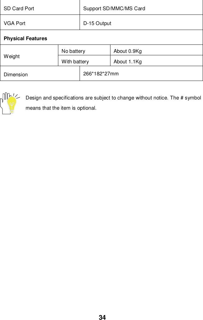  34 SD Card Port   Support SD/MMC/MS Card VGA Port D-15 Output Physical Features Weight No battery About 0.9Kg With battery About 1.1Kg Dimension 266*182*27mm  Design and specifications are subject to change without notice. The # symbol means that the item is optional.   