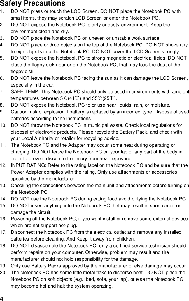  4 Safety Precautions 1.  DO NOT press or touch the LCD Screen. DO NOT place the Notebook PC with small items, they may scratch LCD Screen or enter the Notebook PC. 2.  DO NOT expose the Notebook PC to dirty or dusty environment. Keep the environment clean and dry. 3.  DO NOT place the Notebook PC on uneven or unstable work surface. 4.  DO NOT place or drop objects on the top of the Notebook PC. DO NOT shove any foreign objects into the Notebook PC. DO NOT cover the LCD Screen strongly. 5.  DO NOT expose the Notebook PC to strong magnetic or electrical fields; DO NOT place the floppy disk near or on the Notebook PC, that may loss the data of the floppy disk. 6.  DO NOT leave the Notebook PC facing the sun as it can damage the LCD Screen, especially in the car. 7.  SAFE TEMP: This Notebook PC should only be used in environments with ambient temperatures between 5℃(41℉) and 35℃(95℉). 8.  DO NOT expose the Notebook PC to or use near liquids, rain, or moisture.   9.  Caution: risk of explosion if battery is replaced by an incorrect type. Dispose of used batteries according to the instructions. 10.  DO NOT throw the Notebook PC in municipal waste. Check local regulations for disposal of electronic products. Please recycle the Battery Pack, and check with your Local Authority or retailer for recycling advice. 11.  The Notebook PC and the Adapter may occur some heat during operating or charging. DO NOT leave the Notebook PC on your lap or any part of the body in order to prevent discomfort or injury from heat exposure. 12.  INPUT RATING: Refer to the rating label on the Notebook PC and be sure that the Power Adapter complies with the rating. Only use attachments or accessories specified by the manufacturer. 13.  Checking the connections between the main unit and attachments before turning on the Notebook PC. 14.  DO NOT use the Notebook PC during eating food avoid dirtying the Notebook PC. 15.  DO NOT insert anything into the Notebook PC that may result in short circuit or damage the circuit. 16.  Powering off the Notebook PC, if you want install or remove some external devices, which are not support hot-plug. 17.  Disconnect the Notebook PC from the electrical outlet and remove any installed batteries before cleaning. And Keep it away from children. 18.  DO NOT disassemble the Notebook PC, only a certified service technician should perform repairs on your computer. Otherwise, problem may result and the manufacturer should not hold responsibility for the damage. 19.  Only use Battery Packs approved by the manufacturer or else damage may occur. 20.  The Notebook PC has some little metal flake to disperse heat. DO NOT place the Notebook PC on soft objects (e.g.: bed, sofa, your lap), or else the Notebook PC may become hot and halt the system operating.  