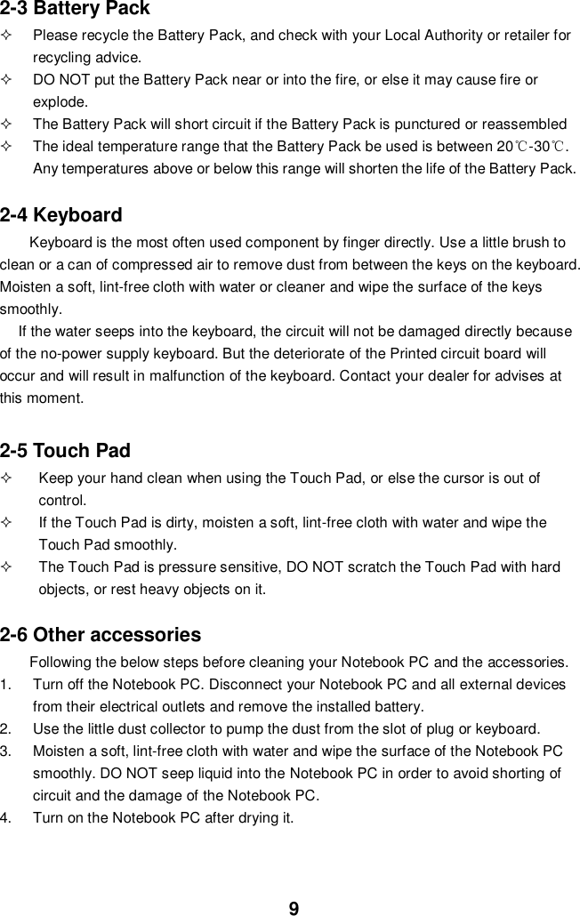  9 2-3 Battery Pack   Please recycle the Battery Pack, and check with your Local Authority or retailer for recycling advice.   DO NOT put the Battery Pack near or into the fire, or else it may cause fire or explode.   The Battery Pack will short circuit if the Battery Pack is punctured or reassembled   The ideal temperature range that the Battery Pack be used is between 20℃-30℃. Any temperatures above or below this range will shorten the life of the Battery Pack.  2-4 Keyboard Keyboard is the most often used component by finger directly. Use a little brush to clean or a can of compressed air to remove dust from between the keys on the keyboard. Moisten a soft, lint-free cloth with water or cleaner and wipe the surface of the keys smoothly.   If the water seeps into the keyboard, the circuit will not be damaged directly because of the no-power supply keyboard. But the deteriorate of the Printed circuit board will occur and will result in malfunction of the keyboard. Contact your dealer for advises at this moment.  2-5 Touch Pad   Keep your hand clean when using the Touch Pad, or else the cursor is out of control.   If the Touch Pad is dirty, moisten a soft, lint-free cloth with water and wipe the Touch Pad smoothly.   The Touch Pad is pressure sensitive, DO NOT scratch the Touch Pad with hard objects, or rest heavy objects on it.  2-6 Other accessories Following the below steps before cleaning your Notebook PC and the accessories. 1.  Turn off the Notebook PC. Disconnect your Notebook PC and all external devices from their electrical outlets and remove the installed battery. 2.  Use the little dust collector to pump the dust from the slot of plug or keyboard. 3.  Moisten a soft, lint-free cloth with water and wipe the surface of the Notebook PC smoothly. DO NOT seep liquid into the Notebook PC in order to avoid shorting of circuit and the damage of the Notebook PC.   4.  Turn on the Notebook PC after drying it.    