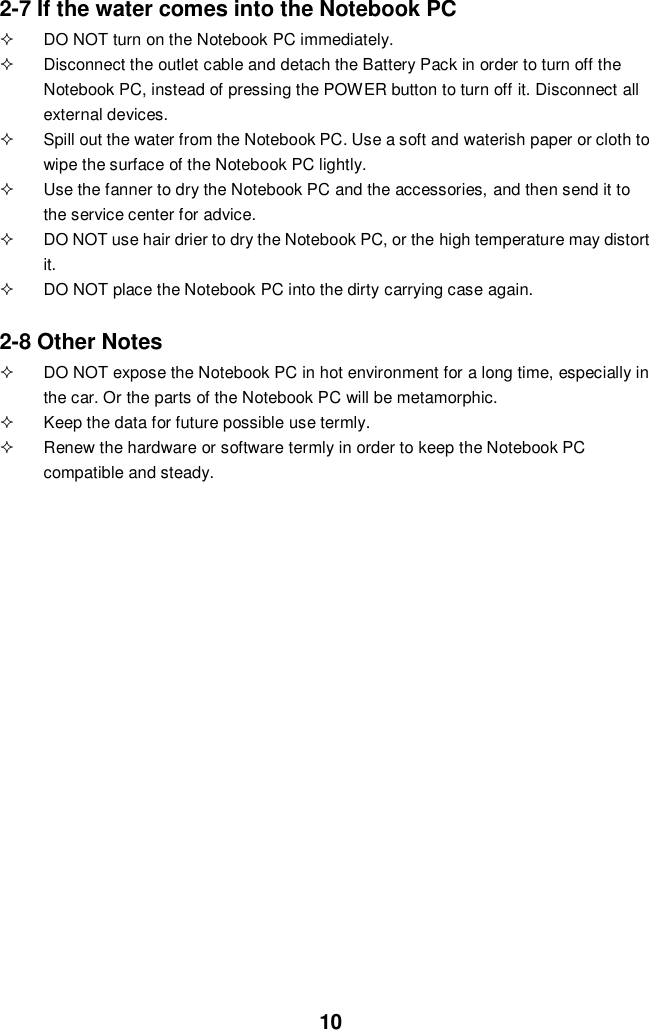  10 2-7 If the water comes into the Notebook PC   DO NOT turn on the Notebook PC immediately.   Disconnect the outlet cable and detach the Battery Pack in order to turn off the Notebook PC, instead of pressing the POWER button to turn off it. Disconnect all external devices.   Spill out the water from the Notebook PC. Use a soft and waterish paper or cloth to wipe the surface of the Notebook PC lightly.   Use the fanner to dry the Notebook PC and the accessories, and then send it to the service center for advice.   DO NOT use hair drier to dry the Notebook PC, or the high temperature may distort it.   DO NOT place the Notebook PC into the dirty carrying case again.  2-8 Other Notes   DO NOT expose the Notebook PC in hot environment for a long time, especially in the car. Or the parts of the Notebook PC will be metamorphic.   Keep the data for future possible use termly.   Renew the hardware or software termly in order to keep the Notebook PC compatible and steady.                                           