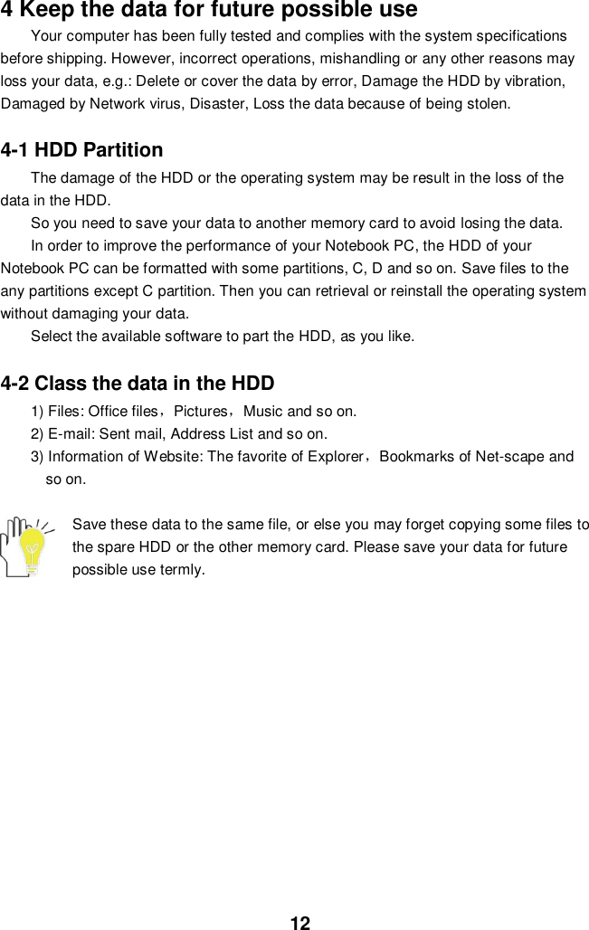  12 4 Keep the data for future possible use Your computer has been fully tested and complies with the system specifications before shipping. However, incorrect operations, mishandling or any other reasons may loss your data, e.g.: Delete or cover the data by error, Damage the HDD by vibration, Damaged by Network virus, Disaster, Loss the data because of being stolen.  4-1 HDD Partition The damage of the HDD or the operating system may be result in the loss of the data in the HDD. So you need to save your data to another memory card to avoid losing the data.   In order to improve the performance of your Notebook PC, the HDD of your Notebook PC can be formatted with some partitions, C, D and so on. Save files to the any partitions except C partition. Then you can retrieval or reinstall the operating system without damaging your data. Select the available software to part the HDD, as you like.  4-2 Class the data in the HDD 1) Files: Office files，Pictures，Music and so on. 2) E-mail: Sent mail, Address List and so on. 3) Information of Website: The favorite of Explorer，Bookmarks of Net-scape and   so on.  Save these data to the same file, or else you may forget copying some files to the spare HDD or the other memory card. Please save your data for future possible use termly.             