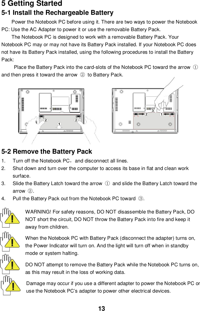  13 5 Getting Started 5-1 Install the Rechargeable Battery Power the Notebook PC before using it. There are two ways to power the Notebook PC: Use the AC Adapter to power it or use the removable Battery Pack.   The Notebook PC is designed to work with a removable Battery Pack. Your Notebook PC may or may not have its Battery Pack installed. If your Notebook PC does not have its Battery Pack installed, using the following procedures to install the Battery Pack:   Place the Battery Pack into the card-slots of the Notebook PC toward the arrow  ①and then press it toward the arrow  ②  to Battery Pack.                5-2 Remove the Battery Pack 1.  Turn off the Notebook PC，and disconnect all lines. 2.  Shut down and turn over the computer to access its base in flat and clean work surface. 3.  Slide the Battery Latch toward the arrow  ①  and slide the Battery Latch toward the arrow  ②. 4.  Pull the Battery Pack out from the Notebook PC toward  ③.    WARNING! For safety reasons, DO NOT disassemble the Battery Pack, DO NOT short the circuit, DO NOT throw the Battery Pack into fire and keep it away from children.  When the Notebook PC with Battery Pack (disconnect the adapter) turns on, the Power Indicator will turn on. And the light will turn off when in standby mode or system halting.    DO NOT attempt to remove the Battery Pack while the Notebook PC turns on, as this may result in the loss of working data.  Damage may occur if you use a different adapter to power the Notebook PC or use the Notebook PC’s adapter to power other electrical devices. 