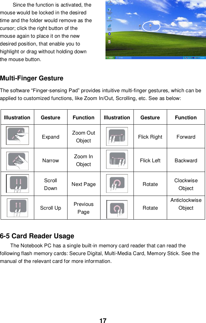  17 Since the function is activated, the mouse would be locked in the desired time and the folder would remove as the cursor; click the right button of the mouse again to place it on the new desired position, that enable you to highlight or drag without holding down the mouse button.      Multi-Finger Gesture  The software “Finger-sensing Pad” provides intuitive multi-finger gestures, which can be applied to customized functions, like Zoom In/Out, Scrolling, etc. See as below:  Illustration Gesture Function Illustration Gesture Function  Expand   Zoom Out Object    Flick Right Forward    Narrow Zoom In Object  Flick Left   Backward  Scroll Down   Next Page    Rotate   Clockwise Object    Scroll Up   Previous Page  Rotate Anticlockwise Object    6-5 Card Reader Usage The Notebook PC has a single built-in memory card reader that can read the following flash memory cards: Secure Digital, Multi-Media Card, Memory Stick. See the manual of the relevant card for more information.             