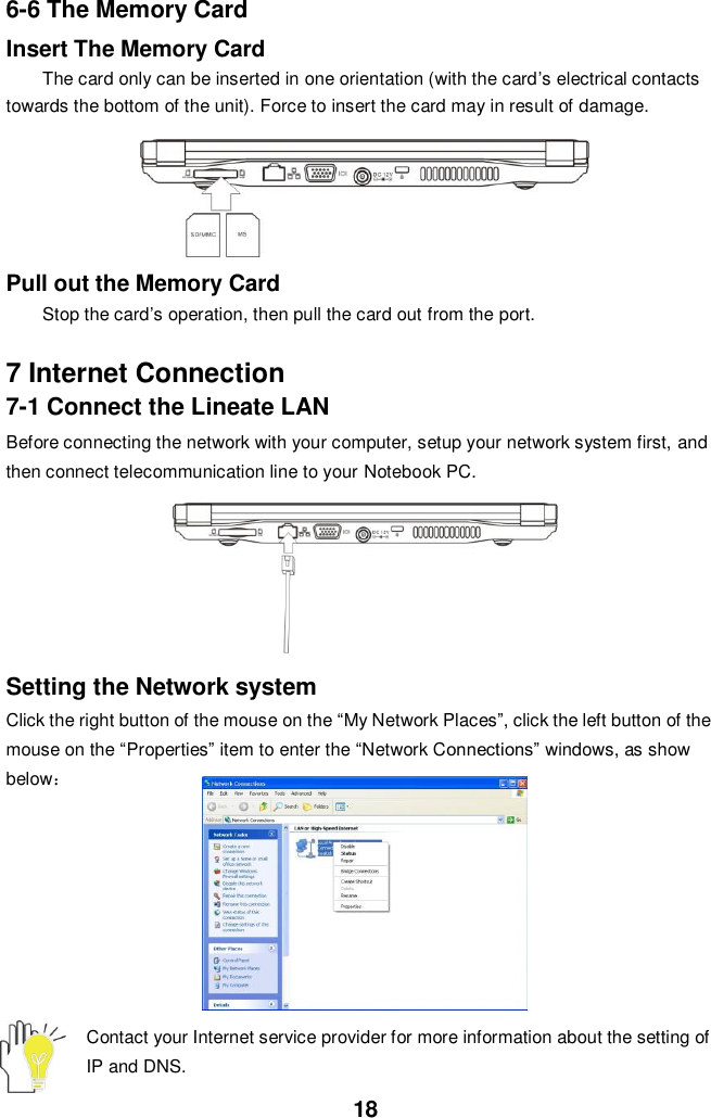  18 6-6 The Memory Card Insert The Memory Card The card only can be inserted in one orientation (with the card’s electrical contacts towards the bottom of the unit). Force to insert the card may in result of damage.      Pull out the Memory Card Stop the card’s operation, then pull the card out from the port.  7 Internet Connection 7-1 Connect the Lineate LAN Before connecting the network with your computer, setup your network system first, and then connect telecommunication line to your Notebook PC.           Setting the Network system Click the right button of the mouse on the “My Network Places”, click the left button of the mouse on the “Properties” item to enter the “Network Connections” windows, as show below：         Contact your Internet service provider for more information about the setting of IP and DNS. 