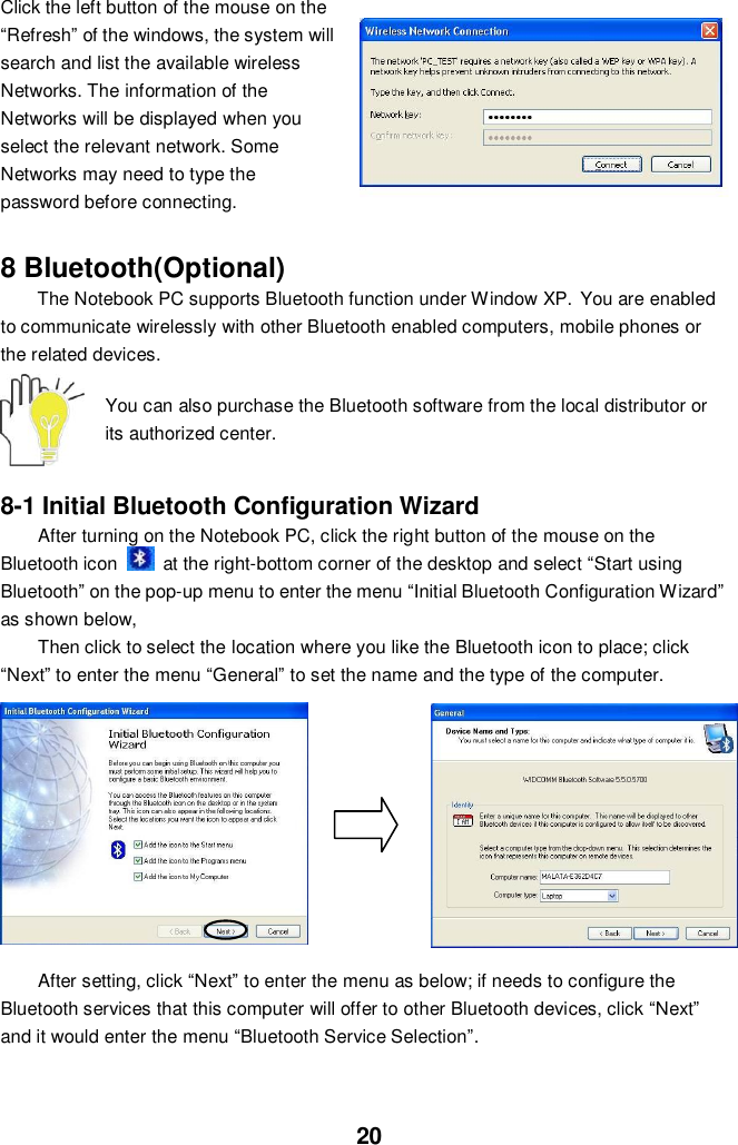  20 Click the left button of the mouse on the “Refresh” of the windows, the system will search and list the available wireless Networks. The information of the Networks will be displayed when you select the relevant network. Some Networks may need to type the password before connecting.   8 Bluetooth(Optional) The Notebook PC supports Bluetooth function under Window XP. You are enabled to communicate wirelessly with other Bluetooth enabled computers, mobile phones or the related devices.  You can also purchase the Bluetooth software from the local distributor or its authorized center.   8-1 Initial Bluetooth Configuration Wizard After turning on the Notebook PC, click the right button of the mouse on the Bluetooth icon    at the right-bottom corner of the desktop and select “Start using Bluetooth” on the pop-up menu to enter the menu “Initial Bluetooth Configuration Wizard” as shown below,   Then click to select the location where you like the Bluetooth icon to place; click “Next” to enter the menu “General” to set the name and the type of the computer.          After setting, click “Next” to enter the menu as below; if needs to configure the Bluetooth services that this computer will offer to other Bluetooth devices, click “Next” and it would enter the menu “Bluetooth Service Selection”.   