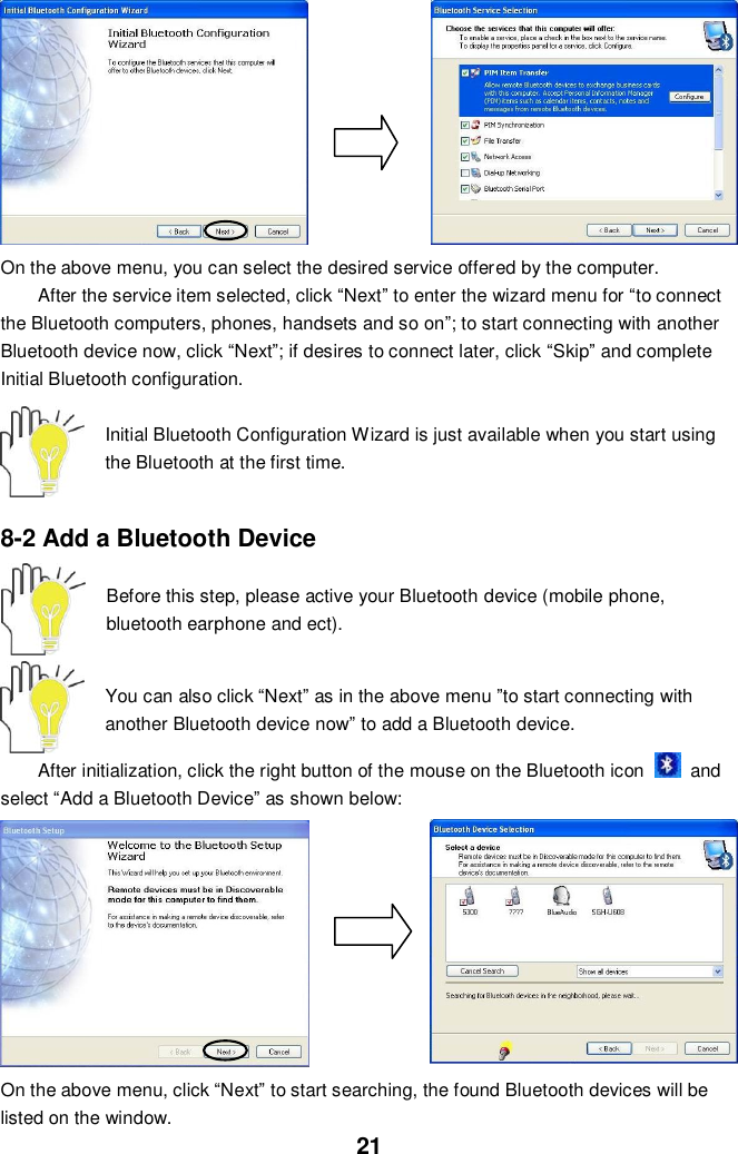  21          On the above menu, you can select the desired service offered by the computer.   After the service item selected, click “Next” to enter the wizard menu for “to connect the Bluetooth computers, phones, handsets and so on”; to start connecting with another Bluetooth device now, click “Next”; if desires to connect later, click “Skip” and complete Initial Bluetooth configuration.    Initial Bluetooth Configuration Wizard is just available when you start using the Bluetooth at the first time.   8-2 Add a Bluetooth Device    Before this step, please active your Bluetooth device (mobile phone, bluetooth earphone and ect).   You can also click “Next” as in the above menu ”to start connecting with another Bluetooth device now” to add a Bluetooth device.  After initialization, click the right button of the mouse on the Bluetooth icon    and select “Add a Bluetooth Device” as shown below:        On the above menu, click “Next” to start searching, the found Bluetooth devices will be listed on the window. 