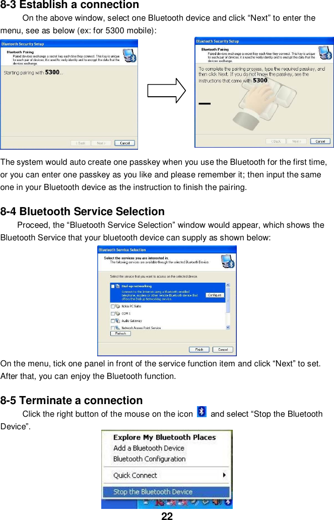  22 8-3 Establish a connection On the above window, select one Bluetooth device and click “Next” to enter the   menu, see as below (ex: for 5300 mobile):        The system would auto create one passkey when you use the Bluetooth for the first time, or you can enter one passkey as you like and please remember it; then input the same one in your Bluetooth device as the instruction to finish the pairing.      8-4 Bluetooth Service Selection Proceed, the “Bluetooth Service Selection” window would appear, which shows the Bluetooth Service that your bluetooth device can supply as shown below:            On the menu, tick one panel in front of the service function item and click “Next” to set. After that, you can enjoy the Bluetooth function.  8-5 Terminate a connection Click the right button of the mouse on the icon    and select “Stop the Bluetooth   Device”.               