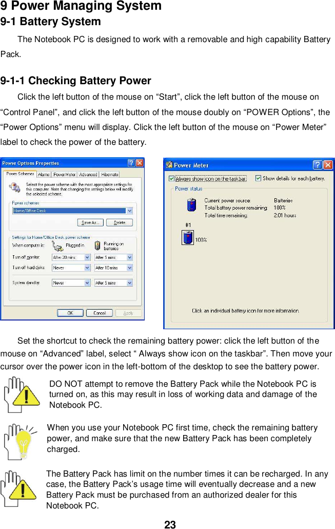  23 9 Power Managing System 9-1 Battery System The Notebook PC is designed to work with a removable and high capability Battery Pack.  9-1-1 Checking Battery Power Click the left button of the mouse on “Start”, click the left button of the mouse on “Control Panel”, and click the left button of the mouse doubly on “POWER Options”, the “Power Options” menu will display. Click the left button of the mouse on “Power Meter” label to check the power of the battery.  Set the shortcut to check the remaining battery power: click the left button of the mouse on “Advanced” label, select “ Always show icon on the taskbar”. Then move your cursor over the power icon in the left-bottom of the desktop to see the battery power.  DO NOT attempt to remove the Battery Pack while the Notebook PC is turned on, as this may result in loss of working data and damage of the Notebook PC.   When you use your Notebook PC first time, check the remaining battery power, and make sure that the new Battery Pack has been completely charged.   The Battery Pack has limit on the number times it can be recharged. In any case, the Battery Pack’s usage time will eventually decrease and a new Battery Pack must be purchased from an authorized dealer for this Notebook PC. 