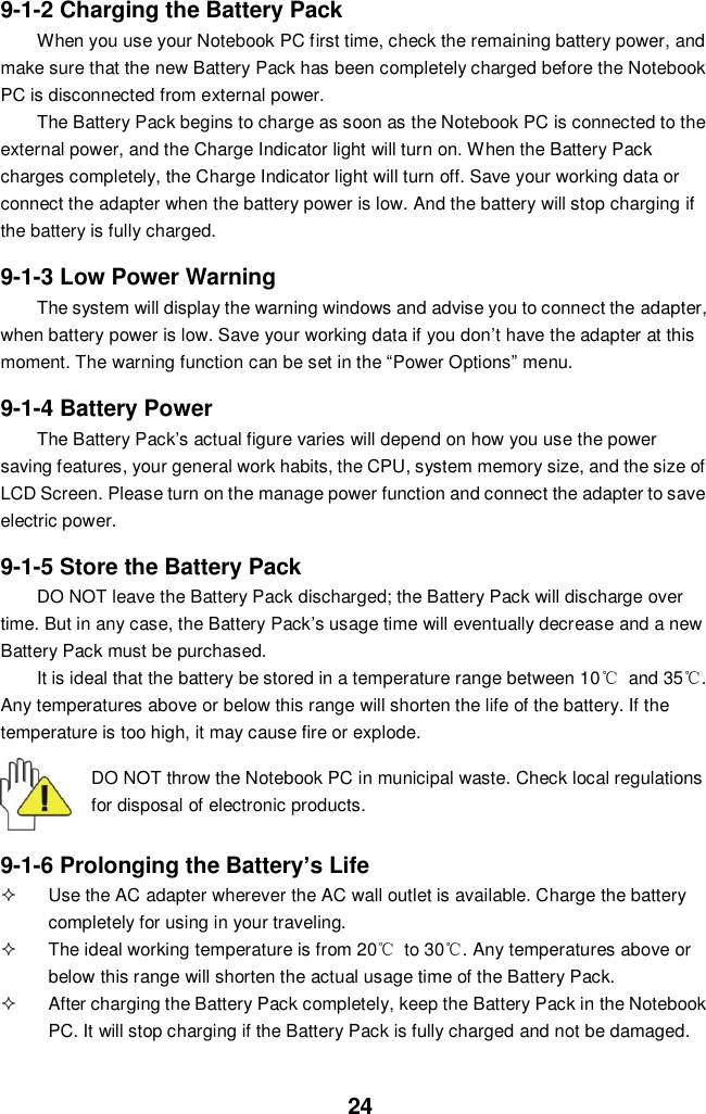  24 9-1-2 Charging the Battery Pack When you use your Notebook PC first time, check the remaining battery power, and make sure that the new Battery Pack has been completely charged before the Notebook PC is disconnected from external power. The Battery Pack begins to charge as soon as the Notebook PC is connected to the external power, and the Charge Indicator light will turn on. When the Battery Pack charges completely, the Charge Indicator light will turn off. Save your working data or connect the adapter when the battery power is low. And the battery will stop charging if the battery is fully charged.  9-1-3 Low Power Warning The system will display the warning windows and advise you to connect the adapter, when battery power is low. Save your working data if you don’t have the adapter at this moment. The warning function can be set in the “Power Options” menu.  9-1-4 Battery Power The Battery Pack’s actual figure varies will depend on how you use the power saving features, your general work habits, the CPU, system memory size, and the size of LCD Screen. Please turn on the manage power function and connect the adapter to save electric power.    9-1-5 Store the Battery Pack DO NOT leave the Battery Pack discharged; the Battery Pack will discharge over time. But in any case, the Battery Pack’s usage time will eventually decrease and a new Battery Pack must be purchased. It is ideal that the battery be stored in a temperature range between 10℃  and 35℃. Any temperatures above or below this range will shorten the life of the battery. If the temperature is too high, it may cause fire or explode.  DO NOT throw the Notebook PC in municipal waste. Check local regulations for disposal of electronic products.   9-1-6 Prolonging the Battery’s Life   Use the AC adapter wherever the AC wall outlet is available. Charge the battery completely for using in your traveling.   The ideal working temperature is from 20℃  to 30℃. Any temperatures above or below this range will shorten the actual usage time of the Battery Pack.   After charging the Battery Pack completely, keep the Battery Pack in the Notebook PC. It will stop charging if the Battery Pack is fully charged and not be damaged.   