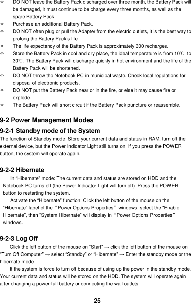  25   DO NOT leave the Battery Pack discharged over three month, the Battery Pack will be damaged, it must continue to be charge every three months, as well as the spare Battery Pack.   Purchase an additional Battery Pack.   DO NOT often plug or pull the Adapter from the electric outlets, it is the best way to prolong the Battery Pack’s life.   The life expectancy of the Battery Pack is approximately 300 recharges.   Store the Battery Pack in cool and dry place, the ideal temperature is from 10℃  to 30℃. The Battery Pack will discharge quickly in hot environment and the life of the Battery Pack will be shortened.   DO NOT throw the Notebook PC in municipal waste. Check local regulations for disposal of electronic products.   DO NOT put the Battery Pack near or in the fire, or else it may cause fire or explode.   The Battery Pack will short circuit if the Battery Pack puncture or reassemble.   9-2 Power Management Modes 9-2-1 Standby mode of the System The function of Standby mode: Store your current data and status in RAM, turn off the external device, but the Power Indicator Light still turns on. If you press the POWER button, the system will operate again.  9-2-2 Hibernate In “Hibernate” mode: The current data and status are stored on HDD and the Notebook PC turns off (the Power Indicator Light will turn off). Press the POWER button to restarting the system. Activate the “Hibernate” function: Click the left button of the mouse on the “Hibernate” label of the“Power Options Properties”windows, select the “Enable Hibernate”, then “System Hibernate” will display in“Power Options Properties” windows.  9-2-3 Log Off Click the left button of the mouse on “Start” → click the left button of the mouse on “Turn Off Computer” → select “Standby” or “Hibernate” → Enter the standby mode or the hibernate mode. If the system is force to turn off because of using up the power in the standby mode. Your current data and status will be stored on the HDD. The system will operate again after changing a power-full battery or connecting the wall outlets. 