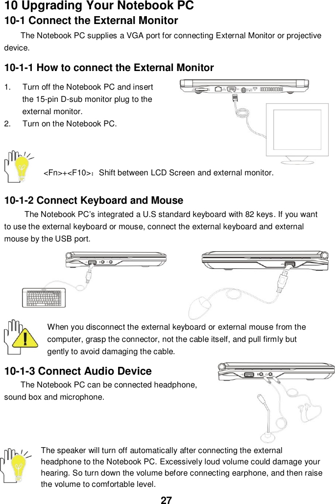  27 10 Upgrading Your Notebook PC 10-1 Connect the External Monitor The Notebook PC supplies a VGA port for connecting External Monitor or projective device.  10-1-1 How to connect the External Monitor  1.  Turn off the Notebook PC and insert the 15-pin D-sub monitor plug to the external monitor. 2.  Turn on the Notebook PC.       &lt;Fn&gt;+&lt;F10&gt;：Shift between LCD Screen and external monitor.   10-1-2 Connect Keyboard and Mouse The Notebook PC’s integrated a U.S standard keyboard with 82 keys. If you want to use the external keyboard or mouse, connect the external keyboard and external mouse by the USB port.   When you disconnect the external keyboard or external mouse from the computer, grasp the connector, not the cable itself, and pull firmly but gently to avoid damaging the cable.  10-1-3 Connect Audio Device The Notebook PC can be connected headphone, sound box and microphone.        The speaker will turn off automatically after connecting the external headphone to the Notebook PC. Excessively loud volume could damage your hearing. So turn down the volume before connecting earphone, and then raise the volume to comfortable level. 