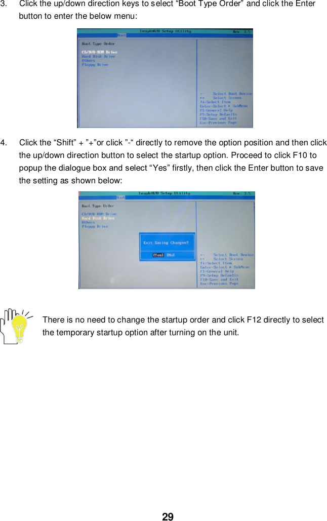  29 3.  Click the up/down direction keys to select “Boot Type Order” and click the Enter button to enter the below menu:          4.  Click the “Shift” + ”+”or click ”-“ directly to remove the option position and then click the up/down direction button to select the startup option. Proceed to click F10 to popup the dialogue box and select “Yes” firstly, then click the Enter button to save the setting as shown below:               There is no need to change the startup order and click F12 directly to select the temporary startup option after turning on the unit.            