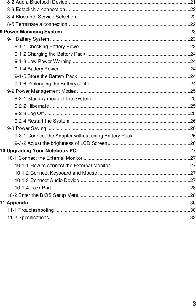  3 8-2 Add a Bluetooth Device............................................................................................21 8-3 Establish a connection .............................................................................................22 8-4 Bluetooth Service Selection .....................................................................................22 8-5 Terminate a connection............................................................................................22 9 Power Managing System................................................................................................23 9-1 Battery System .........................................................................................................23 9-1-1 Checking Battery Power ..................................................................................23 9-1-2 Charging the Battery Pack ..............................................................................24 9-1-3 Low Power Warning ........................................................................................24 9-1-4 Battery Power ..................................................................................................24 9-1-5 Store the Battery Pack ....................................................................................24 9-1-6 Prolonging the Battery’s Life ...........................................................................24 9-2 Power Management Modes .....................................................................................25 9-2-1 Standby mode of the System ..........................................................................25 9-2-2 Hibernate .........................................................................................................25 9-2-3 Log Off .............................................................................................................25 9-2-4 Restart the System ..........................................................................................26 9-3 Power Saving ...........................................................................................................26 9-3-1 Connect the Adapter without using Battery Pack ...........................................26 9-3-2 Adjust the brightness of LCD Screen..............................................................26 10 Upgrading Your Notebook PC .....................................................................................27 10-1 Connect the External Monitor ................................................................................27 10-1-1 How to connect the External Monitor ............................................................27 10-1-2 Connect Keyboard and Mouse .....................................................................27 10-1-3 Connect Audio Device ...................................................................................27 10-1-4 Lock Port ........................................................................................................28 10-2 Enter the BIOS Setup Menu ..................................................................................28 11 Appendix ........................................................................................................................30 11-1 Troubleshooting ......................................................................................................30 11-2 Specifications .........................................................................................................32           