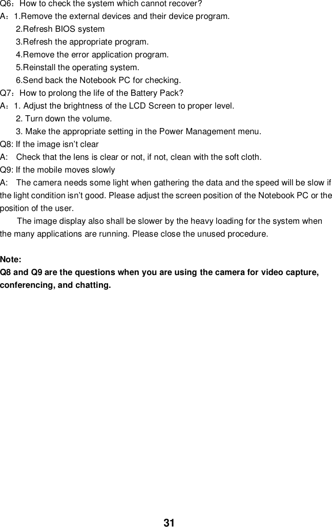  31 Q6：How to check the system which cannot recover? A：1.Remove the external devices and their device program. 2.Refresh BIOS system 3.Refresh the appropriate program. 4.Remove the error application program. 5.Reinstall the operating system. 6.Send back the Notebook PC for checking. Q7：How to prolong the life of the Battery Pack? A：1. Adjust the brightness of the LCD Screen to proper level. 2. Turn down the volume. 3. Make the appropriate setting in the Power Management menu. Q8: If the image isn’t clear   A:    Check that the lens is clear or not, if not, clean with the soft cloth. Q9: If the mobile moves slowly A:    The camera needs some light when gathering the data and the speed will be slow if the light condition isn’t good. Please adjust the screen position of the Notebook PC or the position of the user. The image display also shall be slower by the heavy loading for the system when the many applications are running. Please close the unused procedure.    Note:   Q8 and Q9 are the questions when you are using the camera for video capture, conferencing, and chatting.             