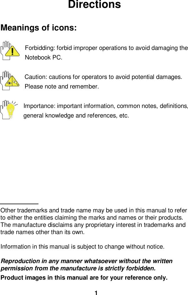  1 Directions  Meanings of icons:  Forbidding: forbid improper operations to avoid damaging the Notebook PC.  Caution: cautions for operators to avoid potential damages. Please note and remember.  Importance: important information, common notes, definitions, general knowledge and references, etc.          Other trademarks and trade name may be used in this manual to refer to either the entities claiming the marks and names or their products. The manufacture disclaims any proprietary interest in trademarks and trade names other than its own.  Information in this manual is subject to change without notice.  Reproduction in any manner whatsoever without the written permission from the manufacture is strictly forbidden. Product images in this manual are for your reference only. 