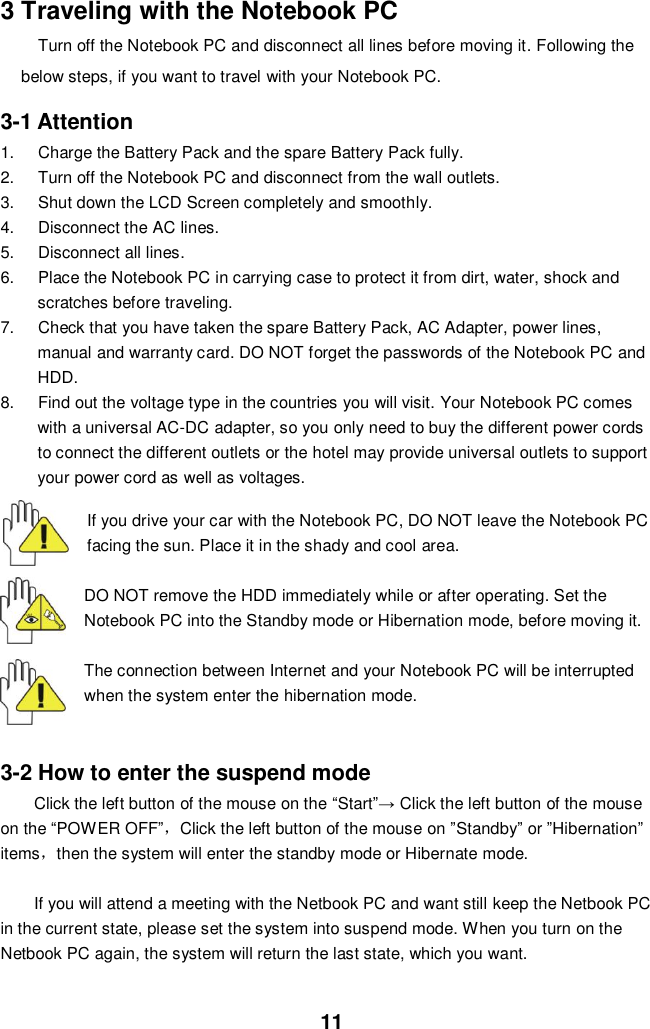  11 3 Traveling with the Notebook PC Turn off the Notebook PC and disconnect all lines before moving it. Following the below steps, if you want to travel with your Notebook PC.  3-1 Attention 1.  Charge the Battery Pack and the spare Battery Pack fully. 2.  Turn off the Notebook PC and disconnect from the wall outlets. 3.  Shut down the LCD Screen completely and smoothly. 4.  Disconnect the AC lines. 5.  Disconnect all lines. 6.  Place the Notebook PC in carrying case to protect it from dirt, water, shock and scratches before traveling. 7.  Check that you have taken the spare Battery Pack, AC Adapter, power lines, manual and warranty card. DO NOT forget the passwords of the Notebook PC and HDD. 8.  Find out the voltage type in the countries you will visit. Your Notebook PC comes with a universal AC-DC adapter, so you only need to buy the different power cords to connect the different outlets or the hotel may provide universal outlets to support your power cord as well as voltages.   If you drive your car with the Notebook PC, DO NOT leave the Notebook PC facing the sun. Place it in the shady and cool area.  DO NOT remove the HDD immediately while or after operating. Set the Notebook PC into the Standby mode or Hibernation mode, before moving it.  The connection between Internet and your Notebook PC will be interrupted when the system enter the hibernation mode.   3-2 How to enter the suspend mode Click the left button of the mouse on the “Start”→ Click the left button of the mouse on the “POWER OFF”，Click the left button of the mouse on ”Standby” or ”Hibernation” items，then the system will enter the standby mode or Hibernate mode.  If you will attend a meeting with the Netbook PC and want still keep the Netbook PC in the current state, please set the system into suspend mode. When you turn on the Netbook PC again, the system will return the last state, which you want.  