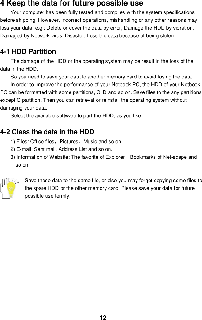  12 4 Keep the data for future possible use Your computer has been fully tested and complies with the system specifications before shipping. However, incorrect operations, mishandling or any other reasons may loss your data, e.g.: Delete or cover the data by error, Damage the HDD by vibration, Damaged by Network virus, Disaster, Loss the data because of being stolen.  4-1 HDD Partition The damage of the HDD or the operating system may be result in the loss of the data in the HDD. So you need to save your data to another memory card to avoid losing the data.   In order to improve the performance of your Netbook PC, the HDD of your Netbook PC can be formatted with some partitions, C, D and so on. Save files to the any partitions except C partition. Then you can retrieval or reinstall the operating system without damaging your data. Select the available software to part the HDD, as you like.  4-2 Class the data in the HDD 1) Files: Office files，Pictures，Music and so on. 2) E-mail: Sent mail, Address List and so on. 3) Information of Website: The favorite of Explorer，Bookmarks of Net-scape and   so on.  Save these data to the same file, or else you may forget copying some files to the spare HDD or the other memory card. Please save your data for future possible use termly.               