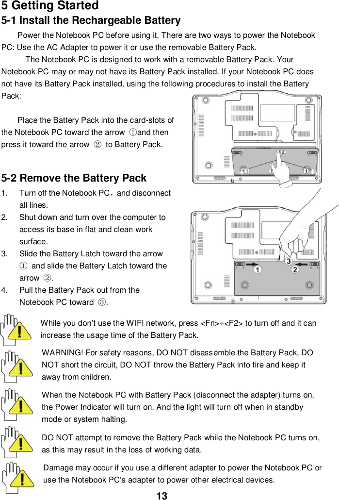  13 5 Getting Started 5-1 Install the Rechargeable Battery Power the Notebook PC before using it. There are two ways to power the Notebook PC: Use the AC Adapter to power it or use the removable Battery Pack.   The Notebook PC is designed to work with a removable Battery Pack. Your Notebook PC may or may not have its Battery Pack installed. If your Notebook PC does not have its Battery Pack installed, using the following procedures to install the Battery Pack:    Place the Battery Pack into the card-slots of the Notebook PC toward the arrow  ①and then press it toward the arrow  ②  to Battery Pack.     5-2 Remove the Battery Pack 1.  Turn off the Notebook PC，and disconnect all lines. 2.  Shut down and turn over the computer to access its base in flat and clean work surface. 3.  Slide the Battery Latch toward the arrow ①  and slide the Battery Latch toward the arrow  ②. 4.  Pull the Battery Pack out from the Notebook PC toward  ③.  While you don’t use the WIFI network, press &lt;Fn&gt;+&lt;F2&gt; to turn off and it can increase the usage time of the Battery Pack. WARNING! For safety reasons, DO NOT disassemble the Battery Pack, DO NOT short the circuit, DO NOT throw the Battery Pack into fire and keep it away from children.  When the Notebook PC with Battery Pack (disconnect the adapter) turns on, the Power Indicator will turn on. And the light will turn off when in standby mode or system halting.    DO NOT attempt to remove the Battery Pack while the Notebook PC turns on, as this may result in the loss of working data.  Damage may occur if you use a different adapter to power the Notebook PC or use the Notebook PC’s adapter to power other electrical devices. 