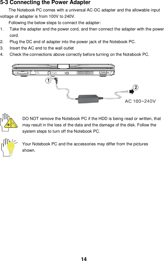  14 5-3 Connecting the Power Adapter The Notebook PC comes with a universal AC-DC adapter and the allowable input voltage of adapter is from 100V to 240V.   Following the below steps to connect the adapter: 1.  Take the adapter and the power cord, and then connect the adapter with the power cord. 2.  Plug the DC end of adapter into the power jack of the Notebook PC. 3.  Insert the AC end to the wall outlet 4.  Check the connections above correctly before turning on the Notebook PC.   DO NOT remove the Notebook PC if the HDD is being read or written, that may result in the loss of the data and the damage of the disk. Follow the system steps to turn off the Notebook PC.  Your Notebook PC and the accessories may differ from the pictures shown.               