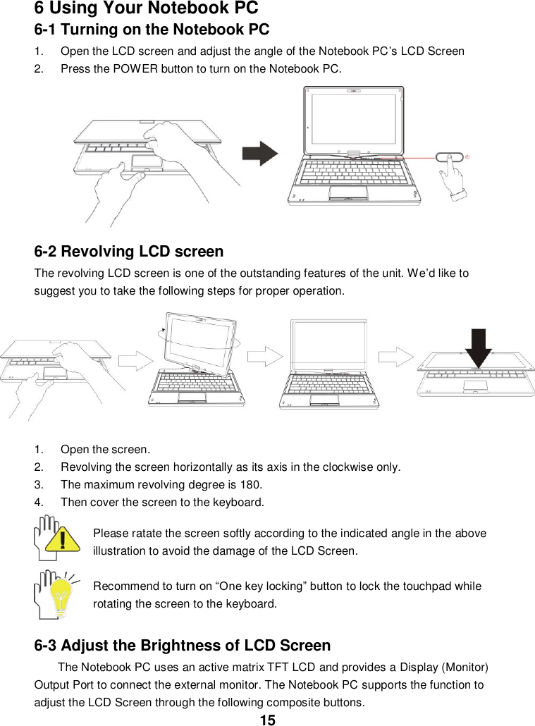  15 6 Using Your Notebook PC 6-1 Turning on the Notebook PC 1.  Open the LCD screen and adjust the angle of the Notebook PC’s LCD Screen 2.  Press the POWER button to turn on the Notebook PC.          6-2 Revolving LCD screen   The revolving LCD screen is one of the outstanding features of the unit. We’d like to suggest you to take the following steps for proper operation.  1.  Open the screen.   2.  Revolving the screen horizontally as its axis in the clockwise only.   3.  The maximum revolving degree is 180. 4.  Then cover the screen to the keyboard.  Please ratate the screen softly according to the indicated angle in the above illustration to avoid the damage of the LCD Screen.  Recommend to turn on “One key locking” button to lock the touchpad while rotating the screen to the keyboard.    6-3 Adjust the Brightness of LCD Screen The Notebook PC uses an active matrix TFT LCD and provides a Display (Monitor) Output Port to connect the external monitor. The Notebook PC supports the function to adjust the LCD Screen through the following composite buttons.  