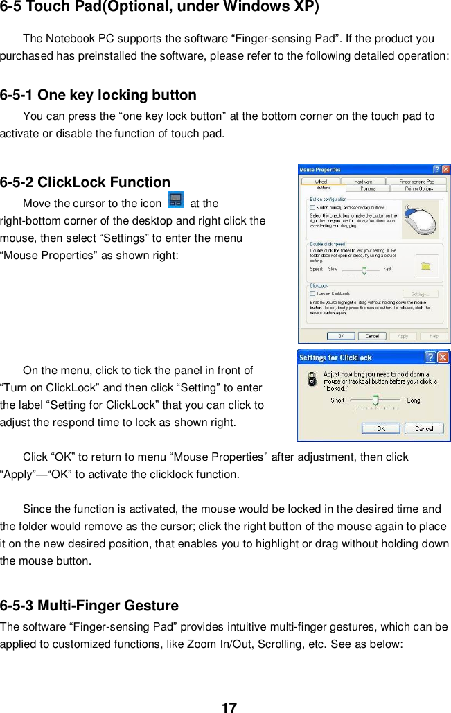  17 6-5 Touch Pad(Optional, under Windows XP) The Notebook PC supports the software “Finger-sensing Pad”. If the product you purchased has preinstalled the software, please refer to the following detailed operation:   6-5-1 One key locking button You can press the “one key lock button” at the bottom corner on the touch pad to activate or disable the function of touch pad.    6-5-2 ClickLock Function     Move the cursor to the icon    at the right-bottom corner of the desktop and right click the mouse, then select “Settings” to enter the menu “Mouse Properties” as shown right:          On the menu, click to tick the panel in front of “Turn on ClickLock” and then click “Setting” to enter the label “Setting for ClickLock” that you can click to adjust the respond time to lock as shown right.    Click “OK” to return to menu “Mouse Properties” after adjustment, then click “Apply”—“OK” to activate the clicklock function.  Since the function is activated, the mouse would be locked in the desired time and the folder would remove as the cursor; click the right button of the mouse again to place it on the new desired position, that enables you to highlight or drag without holding down the mouse button.   6-5-3 Multi-Finger Gesture The software “Finger-sensing Pad” provides intuitive multi-finger gestures, which can be applied to customized functions, like Zoom In/Out, Scrolling, etc. See as below:    