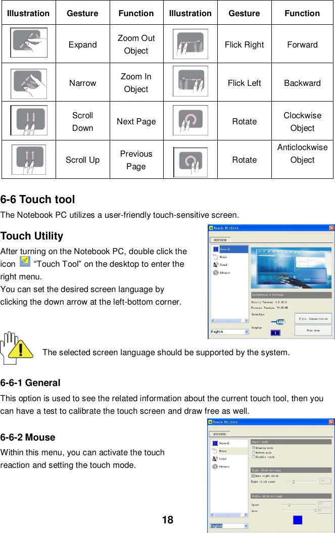  18 Illustration Gesture Function Illustration Gesture Function  Expand   Zoom Out Object    Flick Right Forward    Narrow Zoom In Object  Flick Left   Backward  Scroll Down   Next Page    Rotate   Clockwise Object    Scroll Up   Previous Page  Rotate Anticlockwise Object   6-6 Touch tool The Notebook PC utilizes a user-friendly touch-sensitive screen.    Touch Utility After turning on the Notebook PC, double click the icon   “Touch Tool” on the desktop to enter the right menu.   You can set the desired screen language by clicking the down arrow at the left-bottom corner.      The selected screen language should be supported by the system.     6-6-1 General This option is used to see the related information about the current touch tool, then you can have a test to calibrate the touch screen and draw free as well.  6-6-2 Mouse Within this menu, you can activate the touch reaction and setting the touch mode.      