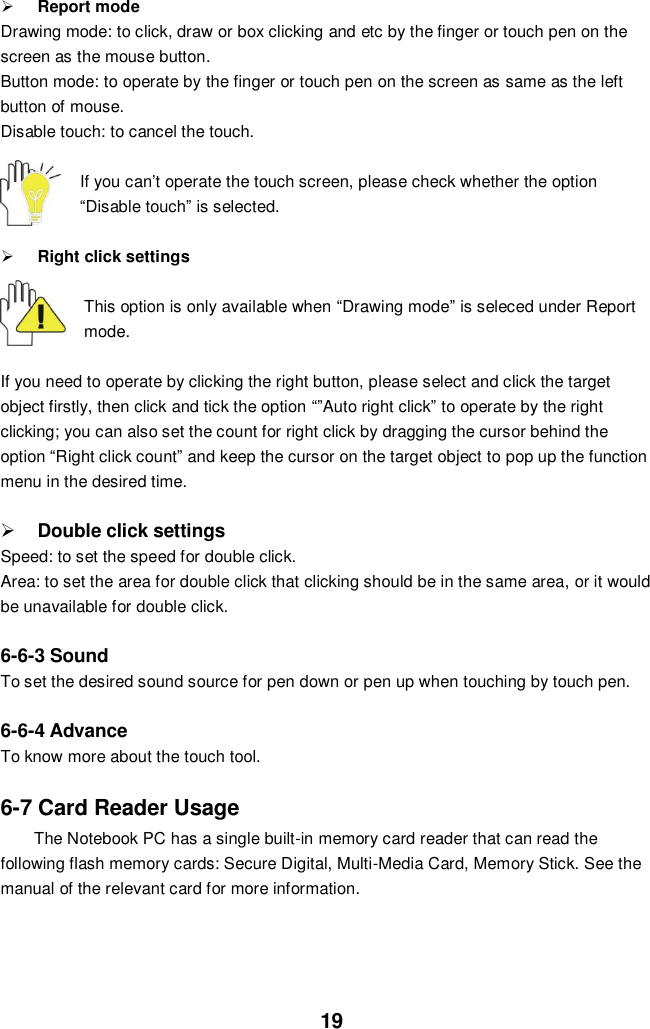  19  Report mode Drawing mode: to click, draw or box clicking and etc by the finger or touch pen on the screen as the mouse button. Button mode: to operate by the finger or touch pen on the screen as same as the left button of mouse. Disable touch: to cancel the touch.  If you can’t operate the touch screen, please check whether the option “Disable touch” is selected.   Right click settings  This option is only available when “Drawing mode” is seleced under Report mode.    If you need to operate by clicking the right button, please select and click the target object firstly, then click and tick the option “”Auto right click” to operate by the right clicking; you can also set the count for right click by dragging the cursor behind the option “Right click count” and keep the cursor on the target object to pop up the function menu in the desired time.   Double click settings Speed: to set the speed for double click. Area: to set the area for double click that clicking should be in the same area, or it would be unavailable for double click.  6-6-3 Sound To set the desired sound source for pen down or pen up when touching by touch pen.  6-6-4 Advance To know more about the touch tool.   6-7 Card Reader Usage The Notebook PC has a single built-in memory card reader that can read the following flash memory cards: Secure Digital, Multi-Media Card, Memory Stick. See the manual of the relevant card for more information.    