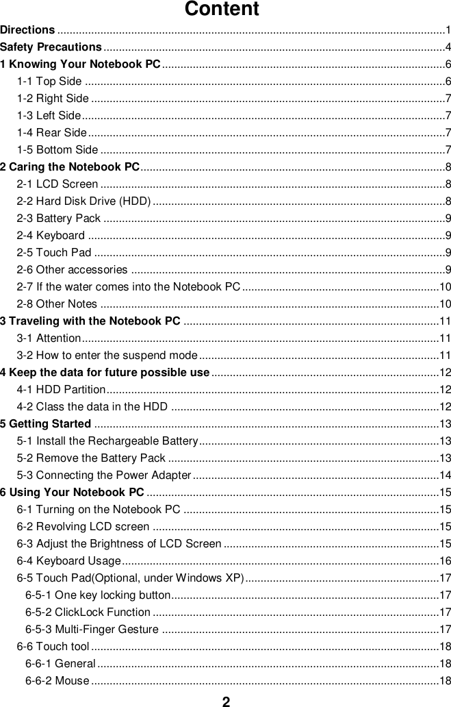  2 Content Directions ..............................................................................................................................1 Safety Precautions ...............................................................................................................4 1 Knowing Your Notebook PC ............................................................................................6 1-1 Top Side .....................................................................................................................6 1-2 Right Side ...................................................................................................................7 1-3 Left Side ......................................................................................................................7 1-4 Rear Side ....................................................................................................................7 1-5 Bottom Side ................................................................................................................7 2 Caring the Notebook PC...................................................................................................8 2-1 LCD Screen ................................................................................................................8 2-2 Hard Disk Drive (HDD) ...............................................................................................8 2-3 Battery Pack ...............................................................................................................9 2-4 Keyboard ....................................................................................................................9 2-5 Touch Pad ..................................................................................................................9 2-6 Other accessories ......................................................................................................9 2-7 If the water comes into the Notebook PC ................................................................10 2-8 Other Notes ..............................................................................................................10 3 Traveling with the Notebook PC ...................................................................................11 3-1 Attention ....................................................................................................................11 3-2 How to enter the suspend mode ..............................................................................11 4 Keep the data for future possible use ..........................................................................12 4-1 HDD Partition ............................................................................................................12 4-2 Class the data in the HDD .......................................................................................12 5 Getting Started ................................................................................................................13 5-1 Install the Rechargeable Battery..............................................................................13 5-2 Remove the Battery Pack ........................................................................................13 5-3 Connecting the Power Adapter ................................................................................14 6 Using Your Notebook PC ...............................................................................................15 6-1 Turning on the Notebook PC ...................................................................................15 6-2 Revolving LCD screen .............................................................................................15 6-3 Adjust the Brightness of LCD Screen ......................................................................15 6-4 Keyboard Usage .......................................................................................................16 6-5 Touch Pad(Optional, under Windows XP)...............................................................17 6-5-1 One key locking button.......................................................................................17 6-5-2 ClickLock Function .............................................................................................17 6-5-3 Multi-Finger Gesture ..........................................................................................17 6-6 Touch tool .................................................................................................................18 6-6-1 General ...............................................................................................................18 6-6-2 Mouse .................................................................................................................18 