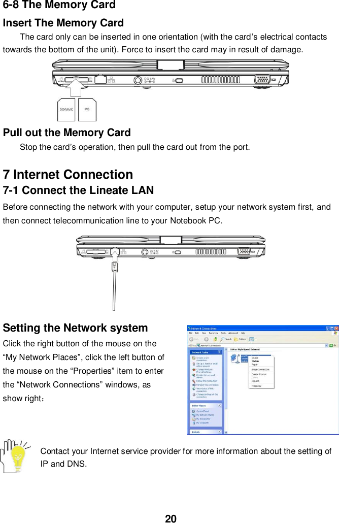  20 6-8 The Memory Card Insert The Memory Card The card only can be inserted in one orientation (with the card’s electrical contacts towards the bottom of the unit). Force to insert the card may in result of damage.      Pull out the Memory Card Stop the card’s operation, then pull the card out from the port.  7 Internet Connection 7-1 Connect the Lineate LAN Before connecting the network with your computer, setup your network system first, and then connect telecommunication line to your Notebook PC.          Setting the Network system Click the right button of the mouse on the “My Network Places”, click the left button of the mouse on the “Properties” item to enter the “Network Connections” windows, as show right：    Contact your Internet service provider for more information about the setting of IP and DNS.  