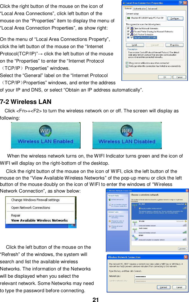  21 Click the right button of the mouse on the icon of “Local Area Connections”, click left button of the mouse on the “Properties” item to display the menu of “Local Area Connection Properties”, as show right:  On the menu of “Local Area Connections Property”, click the left button of the mouse on the “Internet Protocol(TCP/IP)”→ click the left button of the mouse on the “Properties” to enter the “Internet Protocol（TCP/IP）Properties” windows. Select the “General” label on the “Internet Protocol（TCP/IP）Properties” windows, and enter the address of your IP and DNS, or select “Obtain an IP address automatically”.  7-2 Wireless LAN Click &lt;Fn&gt;+&lt;F2&gt; to turn the wireless network on or off. The screen will display as following:       When the wireless network turns on, the WIFI Indicator turns green and the icon of WIFI will display on the right-bottom of the desktop.  Click the right button of the mouse on the icon of WIFI, click the left button of the mouse on the “View Available Wireless Networks” of the pop-up menu or click the left button of the mouse doubly on the icon of WIFI to enter the windows of “Wireless Network Connection”, as show below:        Click the left button of the mouse on the “Refresh” of the windows, the system will search and list the available wireless Networks. The information of the Networks will be displayed when you select the relevant network. Some Networks may need to type the password before connecting. 