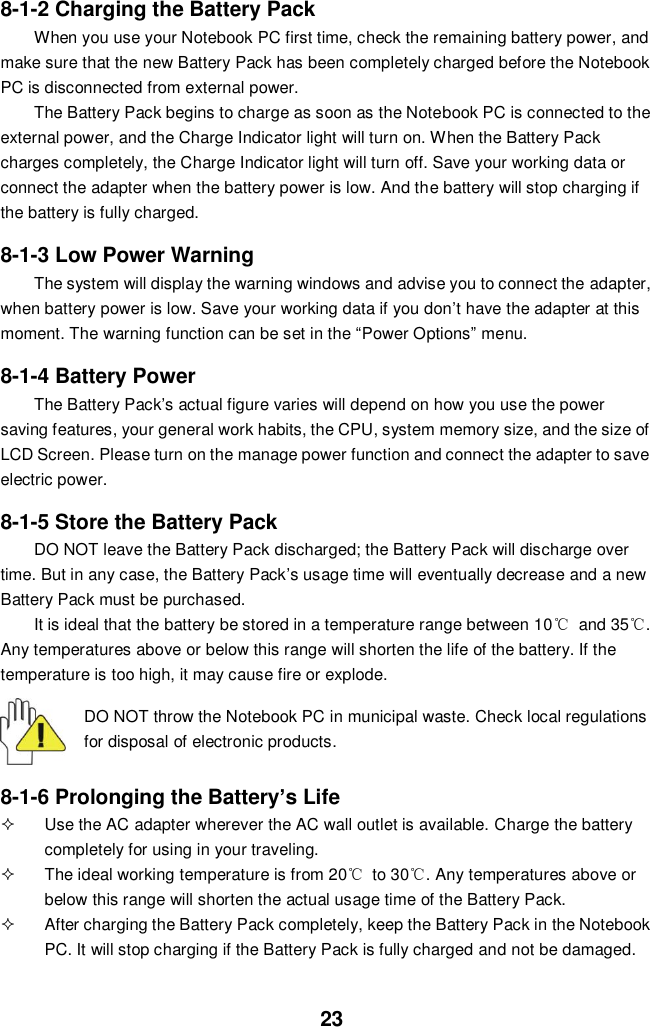  23 8-1-2 Charging the Battery Pack When you use your Notebook PC first time, check the remaining battery power, and make sure that the new Battery Pack has been completely charged before the Notebook PC is disconnected from external power. The Battery Pack begins to charge as soon as the Notebook PC is connected to the external power, and the Charge Indicator light will turn on. When the Battery Pack charges completely, the Charge Indicator light will turn off. Save your working data or connect the adapter when the battery power is low. And the battery will stop charging if the battery is fully charged.  8-1-3 Low Power Warning The system will display the warning windows and advise you to connect the adapter, when battery power is low. Save your working data if you don’t have the adapter at this moment. The warning function can be set in the “Power Options” menu.  8-1-4 Battery Power The Battery Pack’s actual figure varies will depend on how you use the power saving features, your general work habits, the CPU, system memory size, and the size of LCD Screen. Please turn on the manage power function and connect the adapter to save electric power.    8-1-5 Store the Battery Pack DO NOT leave the Battery Pack discharged; the Battery Pack will discharge over time. But in any case, the Battery Pack’s usage time will eventually decrease and a new Battery Pack must be purchased. It is ideal that the battery be stored in a temperature range between 10℃  and 35℃. Any temperatures above or below this range will shorten the life of the battery. If the temperature is too high, it may cause fire or explode.  DO NOT throw the Notebook PC in municipal waste. Check local regulations for disposal of electronic products.   8-1-6 Prolonging the Battery’s Life   Use the AC adapter wherever the AC wall outlet is available. Charge the battery completely for using in your traveling.   The ideal working temperature is from 20℃  to 30℃. Any temperatures above or below this range will shorten the actual usage time of the Battery Pack.   After charging the Battery Pack completely, keep the Battery Pack in the Notebook PC. It will stop charging if the Battery Pack is fully charged and not be damaged.   