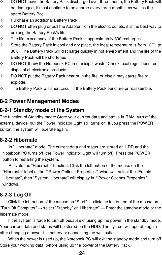  24   DO NOT leave the Battery Pack discharged over three month, the Battery Pack will be damaged, it must continue to be charge every three months, as well as the spare Battery Pack.   Purchase an additional Battery Pack.   DO NOT often plug or pull the Adapter from the electric outlets, it is the best way to prolong the Battery Pack’s life.   The life expectancy of the Battery Pack is approximately 300 recharges.   Store the Battery Pack in cool and dry place, the ideal temperature is from 10℃  to 30℃. The Battery Pack will discharge quickly in hot environment and the life of the Battery Pack will be shortened.   DO NOT throw the Notebook PC in municipal waste. Check local regulations for disposal of electronic products.   DO NOT put the Battery Pack near or in the fire, or else it may cause fire or explode.   The Battery Pack will short circuit if the Battery Pack puncture or reassemble.   8-2 Power Management Modes 8-2-1 Standby mode of the System The function of Standby mode: Store your current data and status in RAM, turn off the external device, but the Power Indicator Light still turns on. If you press the POWER button, the system will operate again.  8-2-2 Hibernate In “Hibernate” mode: The current data and status are stored on HDD and the Notebook PC turns off (the Power Indicator Light will turn off). Press the POWER button to restarting the system. Activate the “Hibernate” function: Click the left button of the mouse on the “Hibernate” label of the“Power Options Properties”windows, select the “Enable Hibernate”, then “System Hibernate” will display in“Power Options Properties” windows.  8-2-3 Log Off Click the left button of the mouse on “Start” → click the left button of the mouse on “Turn Off Computer” → select “Standby” or “Hibernate” → Enter the standby mode or the hibernate mode. If the system is force to turn off because of using up the power in the standby mode. Your current data and status will be stored on the HDD. The system will operate again after changing a power-full battery or connecting the wall outlets. When the power is used up, the Notebook PC will exit the standby mode and turn off. Store your working data, before using up the power of the Battery Pack. 