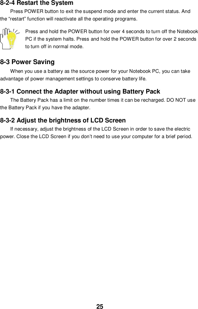  25 8-2-4 Restart the System Press POWER button to exit the suspend mode and enter the current status. And the “restart” function will reactivate all the operating programs.  Press and hold the POWER button for over 4 seconds to turn off the Notebook PC if the system halts. Press and hold the POWER button for over 2 seconds to turn off in normal mode.  8-3 Power Saving When you use a battery as the source power for your Notebook PC, you can take advantage of power management settings to conserve battery life.    8-3-1 Connect the Adapter without using Battery Pack The Battery Pack has a limit on the number times it can be recharged. DO NOT use the Battery Pack if you have the adapter.    8-3-2 Adjust the brightness of LCD Screen If necessary, adjust the brightness of the LCD Screen in order to save the electric power. Close the LCD Screen if you don’t need to use your computer for a brief period.                  