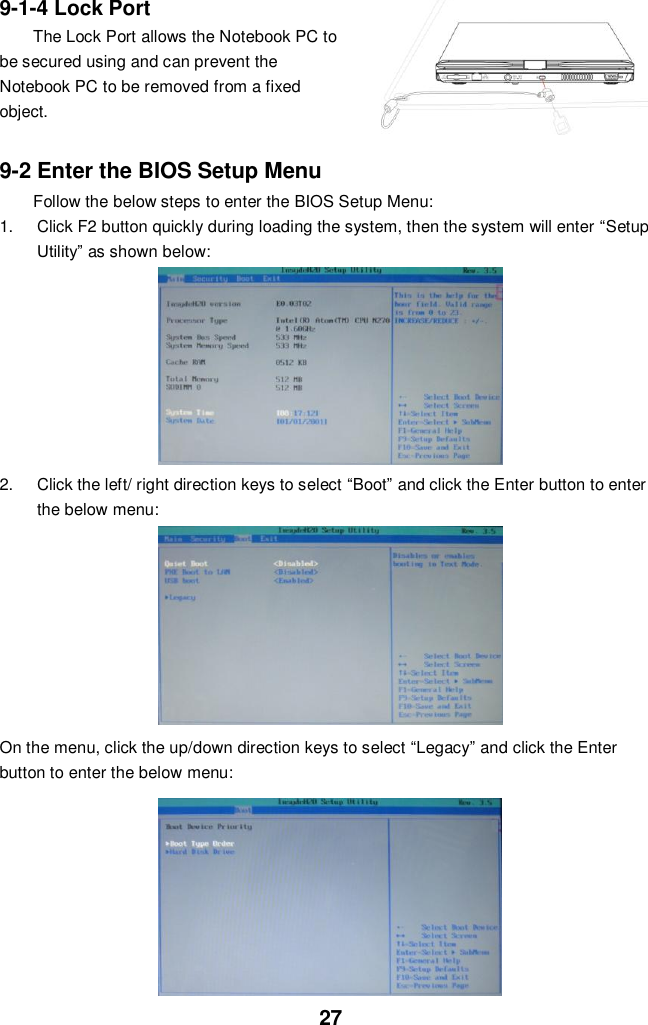  27 9-1-4 Lock Port The Lock Port allows the Notebook PC to be secured using and can prevent the Notebook PC to be removed from a fixed object.    9-2 Enter the BIOS Setup Menu Follow the below steps to enter the BIOS Setup Menu: 1.  Click F2 button quickly during loading the system, then the system will enter “Setup Utility” as shown below:        2.  Click the left/ right direction keys to select “Boot” and click the Enter button to enter the below menu:        On the menu, click the up/down direction keys to select “Legacy” and click the Enter button to enter the below menu:           